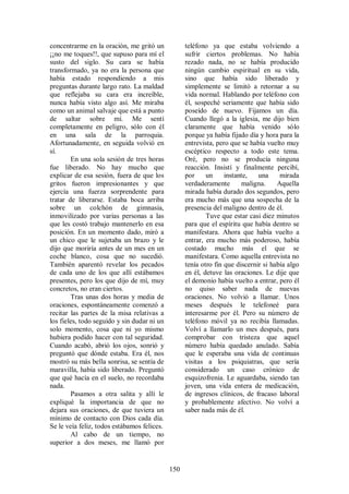 concentrarme en la oración, me gritó un            teléfono ya que estaba volviendo a
¡¡no me toques!!, que supuso para mí el            sufrir ciertos problemas. No había
susto del siglo. Su cara se había                  rezado nada, no se había producido
transformado, ya no era la persona que             ningún cambio espiritual en su vida,
había estado respondiendo a mis                    sino que había sido liberado y
preguntas durante largo rato. La maldad            simplemente se limitó a retornar a su
que reflejaba su cara era increíble,               vida normal. Hablando por teléfono con
nunca había visto algo así. Me miraba              él, sospeché seriamente que había sido
como un animal salvaje que está a punto            poseído de nuevo. Fijamos un día.
de saltar sobre mí. Me sentí                       Cuando llegó a la iglesia, me dijo bien
completamente en peligro, sólo con él              claramente que había venido sólo
en una sala de la parroquia.                       porque ya había fijado día y hora para la
Afortunadamente, en seguida volvió en              entrevista, pero que se había vuelto muy
sí.                                                escéptico respecto a todo este tema.
        En una sola sesión de tres horas           Oré, pero no se producía ninguna
fue liberado. No hay mucho que                     reacción. Insistí y finalmente percibí,
explicar de esa sesión, fuera de que los           por     un     instante,   una     mirada
gritos fueron impresionantes y que                 verdaderamente       maligna.     Aquella
ejercía una fuerza sorprendente para               mirada había durado dos segundos, pero
tratar de liberarse. Estaba boca arriba            era mucho más que una sospecha de la
sobre un colchón de gimnasia,                      presencia del maligno dentro de él.
inmovilizado por varias personas a las                     Tuve que estar casi diez minutos
que les costó trabajo mantenerlo en esa            para que el espíritu que había dentro se
posición. En un momento dado, miró a               manifestara. Ahora que había vuelto a
un chico que le sujetaba un brazo y le             entrar, era mucho más poderoso, había
dijo que moriría antes de un mes en un             costado mucho más el que se
coche blanco, cosa que no sucedió.                 manifestara. Como aquella entrevista no
También aparentó revelar los pecados               tenía otro fin que discernir si había algo
de cada uno de los que allí estábamos              en él, detuve las oraciones. Le dije que
presentes, pero los que dijo de mí, muy            el demonio había vuelto a entrar, pero él
concretos, no eran ciertos.                        no quiso saber nada de nuevas
        Tras unas dos horas y media de             oraciones. No volvió a llamar. Unos
oraciones, espontáneamente comenzó a               meses después le telefoneé para
recitar las partes de la misa relativas a          interesarme por él. Pero su número de
los fieles, todo seguido y sin dudar ni un         teléfono móvil ya no recibía llamadas.
solo momento, cosa que ni yo mismo                 Volví a llamarlo un mes después, para
hubiera podido hacer con tal seguridad.            comprobar con tristeza que aquel
Cuando acabó, abrió los ojos, sonrió y             número había quedado anulado. Sabía
preguntó que dónde estaba. Era él, nos             que le esperaba una vida de continuas
mostró su más bella sonrisa, se sentía de          visitas a los psiquiatras, que sería
maravilla, había sido liberado. Preguntó           considerado un caso crónico de
que qué hacía en el suelo, no recordaba            esquizofrenia. Le aguardaba, siendo tan
nada.                                              joven, una vida entera de medicación,
        Pasamos a otra salita y allí le            de ingresos clínicos, de fracaso laboral
expliqué la importancia de que no                  y probablemente afectivo. No volví a
dejara sus oraciones, de que tuviera un            saber nada más de él.
mínimo de contacto con Dios cada día.
Se le veía feliz, todos estábamos felices.
        Al cabo de un tiempo, no
superior a dos meses, me llamó por


                                             150
 