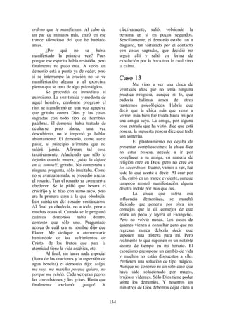 ordeno que te manifiestes. Al cabo de              efectivamente, salió, volviendo la
un par de minutos más, entró en ese                persona en sí en pocos segundos.
trance silencioso del que he hablado               Sencillamente, el demonio estaba tan a
antes.                                             disgusto, tan torturado por el contacto
        ¿Por     qué no        se    había         con cosas sagradas, que decidió no
manifestado la primera vez? Pues                   seguir allí y salió en forma de
porque ese espíritu había resistido, pero          exhalación por la boca tras lo cual vino
finalmente no pudo más. A veces un                 la calma.
demonio está a punto ya de ceder, pero
si se interrumpe la oración no se ve               Caso 13
manifestación alguna y el exorcista
                                                           Me vino a ver una chica de
piensa que se trata de algo psicológico.
                                                   veintidós años que no tenía ninguna
        Se procedió de inmediato al
                                                   práctica religiosa, aunque sí fe, que
exorcismo. La voz tímida y modesta de
                                                   padecía bulimia amén de otros
aquel hombre, conforme progresó el
                                                   trastornos psicológicos. Habría que
rito, se transformó en una voz agresiva
                                                   decir que la chica más que venir a
que gritaba contra Dios y las cosas
                                                   verme, más bien fue traída hasta mí por
sagradas con todo tipo de horribles
                                                   una amiga suya. La amiga, por alguna
palabras. El demonio había tratado de
                                                   cosa extraña que ha visto, dice que está
ocultarse pero ahora, una vez
                                                   posesa, la supuesta posesa dice que todo
descubierto, no le importó ya hablar
                                                   son tonterías.
abiertamente. El demonio, como suele
                                                           El planteamiento no dejaba de
pasar, al principio afirmaba que no
                                                   presentar complicaciones: la chica dice
saldrá jamás. Afirman tal cosa
                                                   no estar posesa, accede a ir por
taxativamente. Añadiendo que sólo lo
                                                   complacer a su amiga, en materia de
dejarán cuando muera, ¡¡sólo lo dejaré
                                                   religión cree en Dios, pero no cree en
en la tumba!!, gritaba. No contestaba a
                                                   los sacerdotes. Bueno, vamos a ver, fue
ninguna pregunta, sólo insultaba. Como
                                                   todo lo que acerté a decir. Al orar por
no se avanzaba nada, se procedió a rezar
                                                   ella, entró en un trance evidente, aunque
el rosario. Tras el rosario ya comenzó a
                                                   tampoco mostró manifestación alguna
obedecer. Se le pidió que besara el
                                                   de otra índole por más que oré.
crucifijo y lo hizo con sumo asco, pero
                                                           La chica que sufría esa
era la primera cosa a la que obedecía.
                                                   influencia demoníaca, se marchó
Los misterios del rosario continuaron.
                                                   diciendo que pondría por obra los
Al final ya obedecía, no a todo, pero a
                                                   consejos que le di, consejos de que
muchas cosas sí. Cuando se le preguntó
                                                   orara un poco y leyera el Evangelio.
cuántos demonios había dentro,
                                                   Pero no volvió nunca. Los casos de
contestó que sólo uno. Preguntado
                                                   quienes vienen a consultar pero que no
acerca de cuál era su nombre dijo que
                                                   regresan nunca debería decir que
Placer. Me dediqué a atormentarle
                                                   suponen una tristeza para mí. Pero
hablándole de los sufrimientos de
                                                   realmente lo que suponen es un notable
Cristo, de los frutos que para la
                                                   ahorro de tiempo en mi horario. El
eternidad tiene la vida ascética, etc.
                                                   exorcismo presupone un cambio de vida
        Al final, sin hacer nada especial
                                                   y muchos no están dispuestos a ello.
(fuera de las oraciones y la aspersión de
                                                   Prefieren una solución de tipo mágico.
agua bendita) el demonio dijo: salgo,
                                                   Aunque no conozco ni un solo caso que
me voy, me marcho porque quiero, no
                                                   haya sido solucionado por magos,
porque me echéis. Cada vez eran peores
                                                   brujos o videntes. Sólo Dios tiene poder
las convulsiones y los gritos. Hasta que
                                                   sobre los demonios. Y nosotros los
finalmente      exclamó:     ¡salgo!    Y
                                                   ministros de Dios debemos dejar claro a


                                             154
 