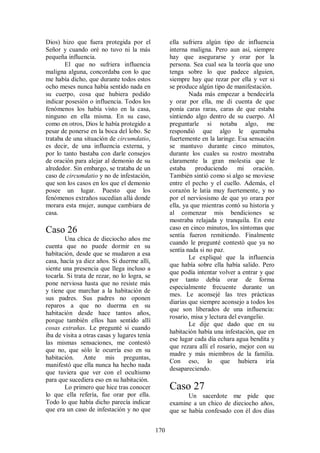 Dios) hizo que fuera protegida por el               ella sufriera algún tipo de influencia
Señor y cuando oré no tuvo ni la más                interna maligna. Pero aun así, siempre
pequeña influencia.                                 hay que asegurarse y orar por la
        El que no sufriera influencia               persona. Sea cual sea la teoría que uno
maligna alguna, concordaba con lo que               tenga sobre lo que padece alguien,
me había dicho, que durante todos estos             siempre hay que rezar por ella y ver si
ocho meses nunca había sentido nada en              se produce algún tipo de manifestación.
su cuerpo, cosa que hubiera podido                          Nada más empezar a bendecirla
indicar posesión o influencia. Todos los            y orar por ella, me di cuenta de que
fenómenos los había visto en la casa,               ponía caras raras, caras de que estaba
ninguno en ella misma. En su caso,                  sintiendo algo dentro de su cuerpo. Al
como en otros, Dios le había protegido a            preguntarle si notaba algo, me
pesar de ponerse en la boca del lobo. Se            respondió que algo le quemaba
trataba de una situación de circumdatio,            fuertemente en la laringe. Esa sensación
es decir, de una influencia externa, y              se mantuvo durante cinco minutos,
por lo tanto bastaba con darle consejos             durante los cuales su rostro mostraba
de oración para alejar al demonio de su             claramente la gran molestia que le
alrededor. Sin embargo, se trataba de un            estaba produciendo         mi oración.
caso de circumdatio y no de infestación,            También sintió como si algo se moviese
que son los casos en los que el demonio             entre el pecho y el cuello. Además, el
posee un lugar. Puesto que los                      corazón le latía muy fuertemente, y no
fenómenos extraños sucedían allá donde              por el nerviosismo de que yo orara por
morara esta mujer, aunque cambiara de               ella, ya que mientras contó su historia y
casa.                                               al comenzar mis bendiciones se
                                                    mostraba relajada y tranquila. En este
Caso 26                                             caso en cinco minutos, los síntomas que
                                                    sentía fueron remitiendo. Finalmente
        Una chica de dieciocho años me
                                                    cuando le pregunté contestó que ya no
cuenta que no puede dormir en su
                                                    sentía nada si no paz.
habitación, desde que se mudaron a esa
                                                            Le expliqué que la influencia
casa, hacía ya diez años. Si duerme allí,
                                                    que había sobre ella había salido. Pero
siente una presencia que llega incluso a
                                                    que podía intentar volver a entrar y que
tocarla. Si trata de rezar, no lo logra, se
                                                    por tanto debía orar de forma
pone nerviosa hasta que no resiste más
                                                    especialmente frecuente durante un
y tiene que marchar a la habitación de
                                                    mes. Le aconsejé las tres prácticas
sus padres. Sus padres no oponen
                                                    diarias que siempre aconsejo a todos los
reparos a que no duerma en su
                                                    que son liberados de una influencia:
habitación desde hace tantos años,
                                                    rosario, misa y lectura del evangelio.
porque también ellos han sentido allí
                                                            Le dije que dado que en su
cosas extrañas. Le pregunté si cuando
                                                    habitación había una infestación, que en
iba de visita a otras casas y lugares tenía
                                                    ese lugar cada día echara agua bendita y
las mismas sensaciones, me contestó
                                                    que rezara allí el rosario, mejor con su
que no, que sólo le ocurría eso en su
                                                    madre y más miembros de la familia.
habitación. Ante mis preguntas,
                                                    Con eso, lo que hubiera iría
manifestó que ella nunca ha hecho nada
                                                    desapareciendo.
que tuviera que ver con el ocultismo
para que sucediera eso en su habitación.
        Lo primero que hice tras conocer            Caso 27
lo que ella refería, fue orar por ella.                    Un sacerdote me pide que
Todo lo que había dicho parecía indicar             examine a un chico de dieciocho años,
que era un caso de infestación y no que             que se había confesado con él dos días


                                              170
 