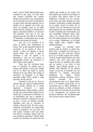 antes, y que le había dado permiso para          espíritu que estaba en ese cuerpo. Ese
contarme lo que sigue. El chico hace             mal espíritu que estaba en ese cuerpo no
una sincera confesión tras mucho                 lo poseía, sólo ejercía sobre él una
tiempo sin acercarse a los sacramentos.          influencia. Continué con mi oración,
En el momento de recibir la absolución           sentí cómo mis pelos dejaban de estar
el chico siente una gran angustia. No se         erizados: el demonio se había marchado
trataba de la angustia por tener que             al no poder resistir la fuerza de la
decir sus pecados, pues ya la había              oración. Tras ese momento en que mis
hecho tal cosa, tampoco se trataba de la         pelos dejaron de estar erizados, noté que
lógica conmoción debida a la emoción             el chico respiraba más fuertemente, con
del momento, sino que se era una                 más intensidad. Después sintió, dijo,
angustia que iba más allá de lo normal.          como si le salieran raíces de los pies.
El sacerdote se sorprendió, pero es que          Por ahí estaba saliendo ese mal espíritu
después sintió ganas de vomitar.                 de su cuerpo. Finalmente ya no sintió
        Aun así, ni el confesor ni el            nada, estaba bien, relajado. Había
chico le dieron más importancia al               quedado liberado.
hecho. Pero al día siguiente salieron de                 Aunque yo continué cinco
excursión, en un puente el chico se              minutos más de oración, se sintió muy
asomó y sintió un impulso a tirarse              bien, feliz y tranquilo por más que yo
puente abajo. Era como si algo le                continuaba con mis oraciones. Dentro
arrastrase a ello. Se agarró a la                de él ya no había ningún mal espíritu.
barandilla y sólo con una intensa y              Toda la oración había durado unos diez
desesperada oración de confianza en              minutos, más unos cinco para estar
Dios, logró vencer aquello.                      seguro de que no quedaba nada. Dado
        Todo esto fue suficiente para            que no poseía a ese chico el mal
que el sacerdote me pidiera que le               espíritu, ¿qué hubiera pasado si no
echara una hojeada a este joven. Hablé           hubiera sido liberado? Si no hubiera
con él, el chico me relató la misma              rezado yo por él, el demonio con esa
historia de la que había sido testigo el         influencia le hubiera provocado
sacerdote. Le pregunté si en algún               problemas        de     índole    interna
momento había hecho magia o algo                 (tentaciones, tristeza, desánimo, etc) e
parecido, me dijo que no.                        incluso       actuando      de     forma
        Comencé a orar por él. Tras un           extraordinaria como ya lo había hecho.
minuto dijo que sentía la mitad derecha          Pero si él hubiera perseverado en la
de su cuerpo distinta de la mitad                conversión que se había producido el
izquierda.     Comenzó       a     sudar         día de su confesión, es decir, si hubiera
abundantemente. Seguí orando, el chico           perseverado en la práctica de la oración
me dijo que sentía mucho miedo. Era el           y los sacramentos, las ataduras del
miedo que le transmitía el demonio. Es           demonio hubieran ido desapareciendo
un sentimiento que muy a menudo el               por sí solas en unos cuantos meses.
demonio transmite a alguien por el que
se reza. A veces, en cambio, trasmite
hilaridad, para que el exorcista se
ofenda y deje de rezar. En otros casos,
transmite sentimientos de agresividad
contra el sacerdote. En este caso, era
sólo miedo. Entonces sentí que todos
mis pelos se erizaban. Signo claro de
una presencia demoníaca. Quizá había
venido otro demonio en ayuda del mal


                                           171
 