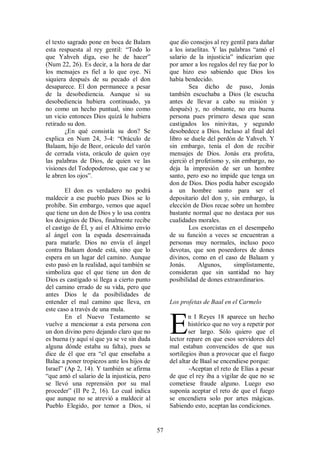el texto sagrado pone en boca de Balam            que dio consejos al rey gentil para dañar
esta respuesta al rey gentil: “Todo lo            a los israelitas. Y las palabras “amó el
que Yahveh diga, eso he de hacer”                 salario de la injusticia” indicarían que
(Num 22, 26). Es decir, a la hora de dar          por amor a los regalos del rey fue por lo
los mensajes es fiel a lo que oye. Ni             que hizo eso sabiendo que Dios los
siquiera después de su pecado el don              había bendecido.
desaparece. El don permanece a pesar                      Sea dicho de paso, Jonás
de la desobediencia. Aunque si su                 también escuchaba a Dios (le escucha
desobediencia hubiera continuado, ya              antes de llevar a cabo su misión y
no como un hecho puntual, sino como               después) y, no obstante, no era buena
un vicio entonces Dios quizá le hubiera           persona pues primero desea que sean
retirado su don.                                  castigados los ninivitas, y segundo
        ¿En qué consistía su don? Se              desobedece a Dios. Incluso al final del
explica en Num 24, 3-4: “Oráculo de               libro se duele del perdón de Yahveh. Y
Balaam, hijo de Beor, oráculo del varón           sin embargo, tenía el don de recibir
de cerrada vista, oráculo de quien oye            mensajes de Dios. Jonás era profeta,
las palabras de Dios, de quien ve las             ejerció el profetismo y, sin embargo, no
visiones del Todopoderoso, que cae y se           deja la impresión de ser un hombre
le abren los ojos”.                               santo, pero eso no impide que tenga un
                                                  don de Dios. Dios podía haber escogido
        El don es verdadero no podrá              a un hombre santo para ser el
maldecir a ese pueblo pues Dios se lo             depositario del don y, sin embargo, la
prohíbe. Sin embargo, vemos que aquel             elección de Dios recae sobre un hombre
que tiene un don de Dios y lo usa contra          bastante normal que no destaca por sus
los designios de Dios, finalmente recibe          cualidades morales.
el castigo de Él, y así el Altísimo envío                 Los exorcistas en el desempeño
al ángel con la espada desenvainada               de su función a veces se encuentran a
para matarle. Dios no envía el ángel              personas muy normales, incluso poco
contra Balaam donde está, sino que lo             devotas, que son poseedores de dones
espera en un lugar del camino. Aunque             divinos, como en el caso de Balaam y
esto pasó en la realidad, aquí también se         Jonás.      Algunos,      simplistamente,
simboliza que el que tiene un don de              consideran que sin santidad no hay
Dios es castigado si llega a cierto punto         posibilidad de dones extraordinarios.
del camino errado de su vida, pero que
antes Dios le da posibilidades de
entender el mal camino que lleva, en              Los profetas de Baal en el Carmelo
este caso a través de una mula.
        En el Nuevo Testamento se
vuelve a mencionar a esta persona con
un don divino pero dejando claro que no
es buena (y aquí sí que ya se ve sin duda
alguna dónde estaba su falta), pues se
                                                  E       n I Reyes 18 aparece un hecho
                                                          histórico que no voy a repetir por
                                                          ser largo. Sólo quiero que el
                                                  lector repare en que esos servidores del
                                                  mal estaban convencidos de que sus
dice de él que era “el que enseñaba a             sortilegios iban a provocar que el fuego
Balac a poner tropiezos ante los hijos de         del altar de Baal se encendiese porque:
Israel” (Ap 2, 14). Y también se afirma                   -Aceptan el reto de Elías a pesar
“que amó el salario de la injusticia, pero        de que el rey iba a vigilar de que no se
se llevó una reprensión por su mal                cometiese fraude alguno. Luego eso
proceder” (II Pe 2, 16). Lo cual indica           suponía aceptar el reto de que el fuego
que aunque no se atrevió a maldecir al            se encendiera solo por artes mágicas.
Pueblo Elegido, por temor a Dios, sí              Sabiendo esto, aceptan las condiciones.


                                             57
 