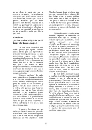 en un alma, lo usará para que se                  Abundan lugares donde se afirma que
convierta ese pecador. Un satanista que           con clases uno puede hacer milagros. El
tiene poder para influir en una voluntad          don divino, como la misma palabra
con la tentación, lo usará para llevar al         indica, es un don, es decir, un regalo de
pecado. Mientras que los dones                    Dios que o se tiene o no se tiene. Si no
psíquicos son bastante neutros en el              se tiene, no hay nada que desarrollar.
sentido de que hacer un viaje astral o            Los dones psíquicos son más limitados
tener una comunicación telepática o               en número y mucho más limitados en
encontrar un manantial no es algo que             sus capacidades.
de por sí cambie a nadie para bien o
para mal.                                                 No es cierto que todos los seres
                                                  humanos tengamos la capacidad de
Cuestión 187                                      desarrollar todo tipo de poderes y
¿Cuáles son los peligros de querer                podamos aprender a ejercitarlos, como
                                                  algunos      pretenden.    Los     dones
desarrollar dones psíquicos?                      celestiales que Dios concede a pocos de
                                                  sus hijos, o se poseen o no se poseen. Y
         Lo ideal sería desarrollar esos          si se posee un don celestial, uno sabe
dones guiados por alguien cristiano               que lo posee, porque nota la presencia
dotado de una gran vida espiritual que            del don. Hay que añadir que cuando el
al mismo tiempo poseyera que con gran             Omnipotente regala una capacidad
conocimiento acerca estos temas,                  extraordinaria, Dios mismo al conceder
estuviera dotado asimismo de una gran             esa capacidad enseña como utilizarla.
vida espiritual. Es decir, alguien que nos        No hay que ir a ningún curso o leer
llevara ante todo al Dios de los dones,           ningún libro. Dios da el conocimiento
más que a los dones de Dios.                      porque sería inútil dar un don y no
Desgraciadamente esta posibilidad suele           enseñar cómo usarlo. Dios hace bien
estar fuera del alcance de casi todo el           todas las cosas, tanto las ordinarias
mundo, pues estas personas no abundan,            como las extraordinarias.
son excepcionales.                                        Lo malo de los cursos en los que
         ¿Entonces qué hacer? Lo mejor            se enseña a desarrollar alguna capacidad
es no impurificar un don extraordinario,          psíquica, es que la soberbia de la
si se tiene, con cosas humanas (lecturas,         persona aumenta. Uno se cree poseedor
clases, maestros esotéricos) que tendrán          de una gran ciencia, tiende a creerse
parte de acierto en sus enseñanzas y              superior. Y muchas veces se cercena el
parte de error. Es mejor confiar en Dios          tiempo dedicado a la oración o a la
y pedirle a Él que nos guíe. Tener un             caridad, para dedicarse a desarrollar
sacerdote que sea un buen director                más y más estas capacidades psíquicas.
espiritual es un verdadero tesoro.                Por si la soberbia fuera poco, muy a
Aunque no es fácil encontrar confesores           menudo al haber aprendido estas cosas
que estén abiertos a la posibilidad de            en el ámbito de la Nueva Era o en un
que estas cosas sucedan. Y así muchas             ambiente de personas que practican la
veces la guía de estos sacerdotes se              magia. En esta situación, la persona ha
reduce a olvidarse de todo eso. Lo cual           sido contaminada con errores acerca de
no es ninguna guía.                               la religión y muy frecuentemente siente
                                                  el impulso de comunicarse con el
        Respecto a los dones que son              mundo de los espíritus.
dados por Dios directamente, pretender
atender a las clases de un curso y pensar
que se va a salir de allí con poderes
celestiales es una pretensión inútil.


                                             62
 