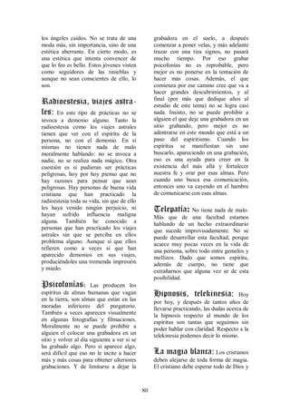 los ángeles caídos. No se trata de una             grabadora en el suelo, a después
moda más, sin importancia, sino de una             comenzar a poner velas, y más adelante
estética aberrante. En cierto modo, es             trazar con una tiza signos, no pasará
una estética que intenta convencer de              mucho tiempo. Por eso grabar
que lo feo es bello. Estos jóvenes visten          psicofonías no es reprobable, pero
como seguidores de las tinieblas y                 mejor es no ponerse en la tentación de
aunque no sean conscientes de ello, lo             hacer más cosas. Además, el que
son.                                               comienza por ese camino cree que va a
                                                   hacer grandes descubrimientos, y al
Radioestesia, viajes astra-                        final (por más que dedique años al
                                                   estudio de este tema) no se logra casi
les: En este tipo de prácticas no se               nada. Insisto, no se puede prohibir a
invoca a demonio alguno. Tanto la                  alguien el que deje una grabadora en un
radioestesia como los viajes astrales              sitio grabando, pero mejor es no
tienen que ver con el espíritu de la               adentrarse en este mundo que está a un
persona, no con el demonio. En sí                  paso del espiritismo. Cuando los
mismas no tienen nada de malo                      espíritus se manifiestan sin uno
moralmente hablando: no se invoca a                buscarlo, apareciendo en una grabación,
nadie, no se realiza nada mágico. Otra             eso es una ayuda para creer en la
cuestión es si pudieran ser prácticas              existencia del más allá y fortalecer
peligrosas, hoy por hoy pienso que no              nuestra fe y orar por esas almas. Pero
hay razones para pensar que sean                   cuando uno busca esa comunicación,
peligrosas. Hay personas de buena vida             entonces uno va cayendo en el hambre
cristiana que han practicado la                    de comunicarse con esas almas.
radioestesia toda su vida, sin que de ello
les haya venido ningún perjuicio, ni
hayan sufrido influencia maligna
                                                   Telepatía: No tiene nada de malo.
                                                   Más que de una facultad estamos
alguna. También he conocido a                      hablando de un hecho extraordinario
personas que han practicado los viajes             que sucede improvisadamente. No se
astrales sin que se perciba en ellos               puede desarrollar esta facultad, porque
problema alguno. Aunque sí que ellos               acaece muy pocas veces en la vida de
refieren como a veces sí que han                   una persona, sobre todo entre gemelos y
aparecido demonios en sus viajes,                  mellizos. Dado que somos espíritu,
produciéndoles una tremenda impresión              además de cuerpo, no tiene que
y miedo.                                           extrañarnos que alguna vez se de esta
                                                   posibilidad.
Psicofonías:          Las producen los
espíritus de almas humanas que vagan               Hipnosis, telekinesia:               Hoy
en la tierra, son almas que están en las           por hoy, y después de tantos años de
moradas inferiores del purgatorio.                 llevarse practicando, las dudas acerca de
También a veces aparecen visualmente               la hipnosis respecto al mundo de los
en algunas fotografías y filmaciones.              espíritus son tantas que seguimos sin
Moralmente no se puede prohibir a                  poder hablar con claridad. Respecto a la
alguien el colocar una grabadora en un             telekinesia podemos decir lo mismo.
sitio y volver al día siguiente a ver si se
ha grabado algo. Pero si aparece algo,
será difícil que eso no le incite a hacer          La magia blanca: Los cristianos
más y más cosas para obtener ulteriores            deben alejarse de toda forma de magia.
grabaciones. Y de limitarse a dejar la             El cristiano debe esperar todo de Dios y



                                              80
 