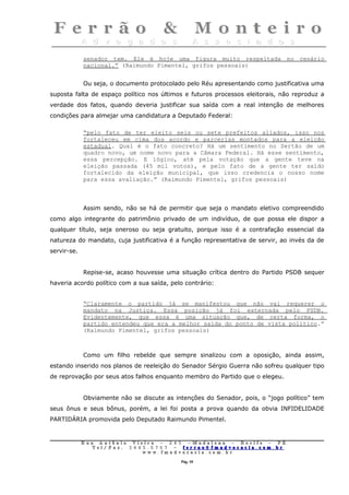 senador tem. Ele é hoje uma figura muito respeitada no cenário
             nacional.” (Raimundo Pimentel, grifos pessoais)


             Ou seja, o documento protocolado pelo Réu apresentando como justificativa uma
suposta falta de espaço político nos últimos e futuros processos eleitorais, não reproduz a
verdade dos fatos, quando deveria justificar sua saída com a real intenção de melhores
condições para almejar uma candidatura a Deputado Federal:

             “pelo fato de ter eleito seis ou sete prefeitos aliados, isso nos
             fortaleceu em cima dos acordo e parcerias montados para a eleição
             estadual. Qual é o fato concreto? Há um sentimento no Sertão de um
             quadro novo, um nome novo para a Câmara Federal. Há esse sentimento,
             essa percepção. E lógico, até pela votação que a gente teve na
             eleição passada (45 mil votos), e pelo fato de a gente ter saído
             fortalecido da eleição municipal, que isso credencia o nosso nome
             para essa avaliação.” (Raimundo Pimentel, grifos pessoais)



             Assim sendo, não se há de permitir que seja o mandato eletivo compreendido
como algo integrante do patrimônio privado de um indivíduo, de que possa ele dispor a
qualquer título, seja oneroso ou seja gratuito, porque isso é a contrafação essencial da
natureza do mandato, cuja justificativa é a função representativa de servir, ao invés da de
servir-se.


             Repise-se, acaso houvesse uma situação crítica dentro do Partido PSDB sequer
haveria acordo político com a sua saída, pelo contrário:


             “Claramente o partido já se manifestou que não vai requerer o
             mandato na Justiça. Essa posição já foi externada pelo PSDB.
             Evidentemente, que essa é uma situação que, de certa forma, o
             partido entendeu que era a melhor saída do ponto de vista político.”
             (Raimundo Pimentel, grifos pessoais)



             Como um filho rebelde que sempre sinalizou com a oposição, ainda assim,
estando inserido nos planos de reeleição do Senador Sérgio Guerra não sofreu qualquer tipo
de reprovação por seus atos falhos enquanto membro do Partido que o elegeu.


             Obviamente não se discute as intenções do Senador, pois, o “jogo político” tem
seus ônus e seus bônus, porém, a lei foi posta a prova quando da obvia INFIDELIDADE
PARTIDÁRIA promovida pelo Deputado Raimundo Pimentel.


             Rua     Antônio Viei      ra – 2 4      5 – Madalena – Recife      –    PE.
                T   el/ Fax: 3 4 4 5   . 0 7 0 7 –    ferrao@ fmadvocacia. co   m.   br
                                   w   ww. fmad      vocacia. com. br

                                                         Pág. 10
 