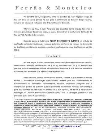 Por corolário óbvio, não poderia, como fez o partido do Autor negociar a vaga do
Réu em troca de apoio político no que pese a candidatura do Senador Sérgio Guerra,
inclusive tal situação é rechaçada pelo Tribunal Superior Eleitoral2.


             Diferente do Réu, o Autor faz prova das alegações acima através das notas e
matérias jornalísticas dos jornais locais, as quais, demonstram o oportunismo da filiação do
Réu ao PSB, Partido do Governador.


             Destarte, pugna o Autor pela PERDA DE MANDATO ELETIVO em virtude da
desfiliação partidária injustificada, realizada pelo Réu, conforme fez constar no documento
de desfiliação devidamente acostado, através do qual requereu a sua desfiliação do partido
PSDB.


                                              DO MÉRITO


             A Carta Magna Brasileira estabelece, como condição de elegibilidade do cidadão,
dentre outras, a filiação partidária (art. 14, § 3º, V), enquanto o art. 17, § 1º, assegura aos
partidos políticos estabelecer normas de fidelidade e disciplina, o que serve de indicativos
suficientes para evidenciar que a democracia representativa.


             Dado o quadro jurídico constitucional positivo, a saber, o que confere ao Partido
Político a exponencial qualificação constitucional, ladeada pela sua essencialidade ao
funcionamento da democracia representativa, torna-se imperativo assegurar que a
interpretação jurídica de qualquer questão pertinente aos Partidos Políticos, com destaque
para essa questão da fidelidade dos eleitos sob a sua legenda, há de ter a indispensável
correlação da própria hermenêutica constitucional, com a utilização prestimosa dos
princípios que a Carta Magna alberga.
2
  CTA-1720 – TSE CONSULTA. FIDELIDADE PARTIDÁRIA. DETENTOR DE CARGO ELETIVO. MUDANÇA DE PARTIDO.
CONSEQUÊNCIAS. RESOLUÇÃO-TSE Nº 22.610/2007. Acordos ou deliberações de qualquer esfera partidária não
tem o condão de afastar as consequências impostas pela Resolução-TSE nº 22.610/2007, considerando a
pluralidade de interessados habilitados a ingressar com o pedido de decretação de perda de cargo eletivo por
infidelidade partidária. RO-1761 – TSE RECURSO ORDINÁRIO. FIDELIDADE PARTIDÁRIA. DEPUTADO ESTADUAL.
CONSTITUCIONALIDADE. RES.-TSE Nº 22.610/2007. LEGITIMIDADE. MINISTÉRIO PÚBLICO. JUSTA CAUSA.
DESFILIAÇÃO PARTIDÁRIA. DESCARACTERIZAÇÃO. 1. A constitucionalidade da Resolução-TSE nº 22.610/2007, que
regulamenta os processos de perda de mandato eletivo e de justificação de desfiliação partidária, foi afirmada pelo
Supremo Tribunal Federal no julgamento das ADI's nos 3.999 e 4.086. 2. O Ministério Público é parte legítima para
atuar nos referidos processos. 3. A eventual resistência interna a futura pretensão de concorrer à prefeitura ou a
intenção de viabilizar essa candidatura por outra sigla não caracterizam justa causa para a desfiliação partidária,
pois a disputa e a divergência internas fazem parte da vida partidária. 4. Recurso ordinário desprovido. (g.p)

             Rua     Antônio Viei       ra – 2 4      5 – Madalena – Recife               –    PE.
                T   el/ Fax: 3 4 4 5    . 0 7 0 7 –    ferrao@ fmadvocacia. co            m.   br
                                   w    ww. fmad      vocacia. com. br

                                                          Pág. 11
 