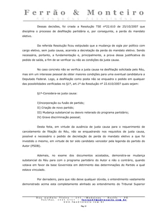 Dessas decisões, foi criada a Resolução TSE nº22.610 de 25/10/2007 que
disciplina o processo de desfiliação partidária e, por conseguinte, a perda do mandato
eletivo.


           Da referida Resolução ficou estipulado que a mudança de sigla por político com
cargo eletivo, sem justa causa, acarreta a decretação da perda do mandato eletivo. Sendo
necessária, portanto, a fundamentação e, principalmente, a prova dessa justificativa do
pedido de saída, a fim de se verificar ou não as condições da justa causa.


           No caso concreto não se verifica a justa causa na desfiliação solicitada pelo Réu,
mas sim um interesse pessoal de obter maiores condições para uma eventual candidatura a
Deputado Federal. Logo, a desfiliação como posta não se enquadra o pedido em qualquer
das possibilidades verificadas no §1º, art.1º da Resolução nº 22.610/2007 quais sejam:


           §1º-Considera-se justa causa:


           I)Incorporação ou fusão de partido;
           II) Criação de novo partido;
           III) Mudança substancial ou desvio reiterado do programa partidário;
           IV) Grave discriminação pessoal;


           Desta feita, em virtude da ausência de justa causa para o requerimento de
cancelamento de filiação do Réu, não se enquadrando nos requisitos de justa causa,
possível e necessário o pedido de decretação de perda do mandato eletivo a que foi
investido o mesmo, em virtude de ter sido candidato vencedor pela legenda do partido do
Autor (PSDB).


           Ademais,     no   exame     dos    documentos         acostados,   demonstra-se   mudança
substancial do Réu para com o programa partidário do Autor e não o contrário, quando
votava em favor da base Governista em detrimento das determinações do Partido a qual
estava vinculado.


           Por derradeiro, para que não deixe qualquer dúvida, o entendimento vastamente
demonstrado acima esta completamente alinhado ao entendimento do Tribunal Superior




           Rua     Antônio Viei      ra – 2 4      5 – Madalena – Recife          –    PE.
              T   el/ Fax: 3 4 4 5   . 0 7 0 7 –    ferrao@ fmadvocacia. co       m.   br
                                 w   ww. fmad      vocacia. com. br

                                                       Pág. 13
 