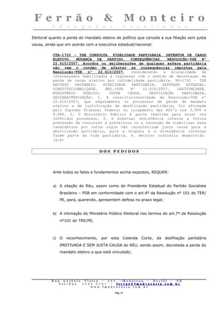 Eleitoral quanto a perda do mandato eletivo de político que cancela a sua filiação sem justa
causa, ainda que em acordo com a executiva estadual/nacional:

           CTA-1720 – TSE CONSULTA. FIDELIDADE PARTIDÁRIA. DETENTOR DE CARGO
           ELETIVO. MUDANÇA DE PARTIDO. CONSEQUÊNCIAS. RESOLUÇÃO-TSE Nº
           22.610/2007. Acordos ou deliberações de qualquer esfera partidária
           não tem o condão de afastar as consequências impostas pela
           Resolução-TSE   nº   22.610/2007,  considerando    a  pluralidade   de
           interessados habilitados a ingressar com o pedido de decretação de
           perda de cargo eletivo por infidelidade partidária. RO-1761 – TSE
           RECURSO   ORDINÁRIO.   FIDELIDADE   PARTIDÁRIA.   DEPUTADO   ESTADUAL.
           CONSTITUCIONALIDADE.    RES.-TSE   Nº    22.610/2007.    LEGITIMIDADE.
           MINISTÉRIO    PÚBLICO.    JUSTA   CAUSA.    DESFILIAÇÃO    PARTIDÁRIA.
           DESCARACTERIZAÇÃO. 1. A constitucionalidade da Resolução-TSE nº
           22.610/2007, que regulamenta os processos de perda de mandato
           eletivo e de justificação de desfiliação partidária, foi afirmada
           pelo Supremo Tribunal Federal no julgamento das ADI's nos 3.999 e
           4.086. 2. O Ministério Público é parte legítima para atuar nos
           referidos processos. 3. A eventual resistência interna a futura
           pretensão de concorrer à prefeitura ou a intenção de viabilizar essa
           candidatura por outra sigla não caracterizam justa causa para a
           desfiliação partidária, pois a disputa e a divergência internas
           fazem parte da vida partidária. 4. Recurso ordinário desprovido.
           (g.p)


                                       DOS PEDIDOS




           Ante todos os fatos e fundamentos acima expostos, REQUER:


           a) A citação do Réu, assim como do Presidente Estadual do Partido Socialista
              Brasileiro – PSB em conformidade com o art.4º da Resolução nº 101 do TER/
              PE, para, querendo, apresentem defesa no prazo legal;


           b) A intimação do Ministério Público Eleitoral nos termos do art.7º da Resolução
              nº101 do TRE/PE;



           c) O reconhecimento, por esta Colenda Corte, da desfiliação partidária
              IMOTIVADA E SEM JUSTA CAUSA do RÉU, sendo assim, decretada a perda do
              mandato eletivo a que está vinculado;




          Rua     Antônio Viei      ra – 2 4      5 – Madalena – Recife      –    PE.
             T   el/ Fax: 3 4 4 5   . 0 7 0 7 –    ferrao@ fmadvocacia. co   m.   br
                                w   ww. fmad      vocacia. com. br

                                                      Pág. 14
 