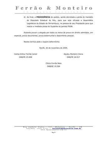 d) Ao final, a PROCEDÊNCIA do pedido, sendo decretada a perda do mandato
              do Deputado Estadual do Réu, para que seja oficiada a Assembléia
              Legislativa do Estado de Pernambuco, na pessoa de seu Presidente para que
              realize a imediata posse do Suplente do partido PSDB.


           Protesta provar o alegado por todos os meios de prova em direito admitidos, em
especial, prova documental, prova testemunhal e depoimento pessoal.


           Nestes termos pede e espera deferimento.


                              Recife, 26 de novembro de 2009.


Carlos Arthur Ferrão Júnior                                     Apuleu Monteiro Vieira
     OAB/PE 23.898                                                 OAB/PE 26.017


                                        Clóvis Corrêa Neto
                                          OAB/PE 19.364




          Rua     Antônio Viei      ra – 2 4      5 – Madalena – Recife       –    PE.
             T   el/ Fax: 3 4 4 5   . 0 7 0 7 –    ferrao@ fmadvocacia. co    m.   br
                                w   ww. fmad      vocacia. com. br

                                                      Pág. 15
 