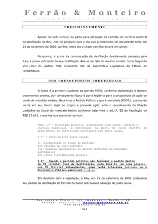 PRELIMINARMENTE


           Apesar de todo esforço da parte para obtenção da certidão do cartório eleitoral
da desfiliação do Réu, não foi possível, pois o dia que prometeram tal documento seria em
25 de novembro de 2009, porém, neste dia o citado cartório estava em greve.


           Porquanto, a prova da comunicação de desfiliação devidamente assinada pelo
Réu, é prova suficiente da sua desfiliação. Alie-se ao fato do mesmo constar como Segundo
Vice-Líder do partido PSB, consoante site da Assembléia Legislativa do Estado de
Pernambuco.


                    DOS PRESSUPOSTOS PROCESSUAIS


           O Autor é o primeiro suplente do partido PSDB, conforme diplomação e demais
documentos anexos, por conseqüente lógico é parte legítima para a propositura da ação de
perda de mandato eletivo. Haja vista o Partido Político a que é vinculado (PSDB), quedou-se
inerte em seu direito legal de propor a presente ação, ante o cancelamento de filiação
partidária do titular do mandato eletivo conforme determina o art.1º, §2 da Resolução do
TSE 22.610, o que faz nos seguintes termos:


           “Art. 1º - O partido político interessado pode pedir, perante a
           Justiça Eleitoral, a decretação da perda de cargo eletivo                    em
           decorrência de desfiliação partidária sem justa causa.

           § 1º - Considera-se justa causa:

           I) incorporação ou fusão do partido;
           II) criação de novo partido;
           III) mudança substancial ou desvio reiterado do programa
           partidário;
           IV) grave discriminação pessoal.

           § 2º - Quando o partido político não formular o pedido dentro
           de 30 (trinta) dias da desfiliação, pode fazê-lo, em nome próprio,
           nos 30 (trinta) subseqüentes, quem tenha interesse jurídico ou o
           Ministério Público eleitoral.” (g.p)


           Em desatino com a legislação, o Réu, em 29 de setembro de 2009 protocolou
seu pedido de desfiliação do Partido do Autor sob pseudo situação de justa causa.




          Rua     Antônio Viei      ra – 2 4      5 – Madalena – Recife      –    PE.
             T   el/ Fax: 3 4 4 5   . 0 7 0 7 –    ferrao@ fmadvocacia. co   m.   br
                                w   ww. fmad      vocacia. com. br

                                                      Pág. 2
 