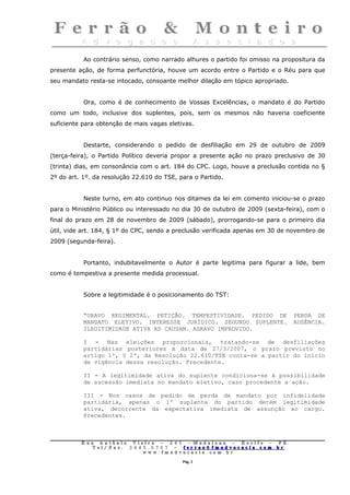 Ao contrário senso, como narrado alhures o partido foi omisso na propositura da
presente ação, de forma perfunctória, houve um acordo entre o Partido e o Réu para que
seu mandato resta-se intocado, consoante melhor dilação em tópico apropriado.


           Ora, como é de conhecimento de Vossas Excelências, o mandato é do Partido
como um todo, inclusive dos suplentes, pois, sem os mesmos não haveria coeficiente
suficiente para obtenção de mais vagas eletivas.


           Destarte, considerando o pedido de desfiliação em 29 de outubro de 2009
(terça-feira), o Partido Político deveria propor a presente ação no prazo preclusivo de 30
(trinta) dias, em consonância com o art. 184 do CPC. Logo, houve a preclusão contida no §
2º do art. 1º. da resolução 22.610 do TSE, para o Partido.


           Neste turno, em ato continuo nos ditames da lei em comento iniciou-se o prazo
para o Ministério Público ou interessado no dia 30 de outubro de 2009 (sexta-feira), com o
final do prazo em 28 de novembro de 2009 (sábado), prorrogando-se para o primeiro dia
útil, vide art. 184, § 1º do CPC, sendo a preclusão verificada apenas em 30 de novembro de
2009 (segunda-feira).


           Portanto, indubitavelmente o Autor é parte legitima para figurar a lide, bem
como é tempestiva a presente medida processual.


           Sobre a legitimidade é o posicionamento do TST:


           “GRAVO REGIMENTAL. PETIÇÃO. TEMPESTIVIDADE. PEDIDO DE                        PERDA DE
           MANDATO ELETIVO. INTERESSE JURÍDICO. SEGUNDO SUPLENTE.                       AUSÊNCIA.
           ILEGITIMIDADE ATIVA AD CAUSAM. AGRAVO IMPROVIDO.

           I - Nas eleições proporcionais, tratando-se de desfiliações
           partidárias posteriores à data de 27/3/2007, o prazo previsto no
           artigo 1º, § 2º, da Resolução 22.610/TSE conta-se a partir do início
           de vigência dessa resolução. Precedente.

           II - A legitimidade ativa do suplente condiciona-se à possibilidade
           de sucessão imediata no mandato eletivo, caso procedente a ação.

           III - Nos casos de pedido de perda de mandato por infidelidade
           partidária, apenas o 1º suplente do partido detém legitimidade
           ativa, decorrente da expectativa imediata de assunção ao cargo.
           Precedentes.



          Rua     Antônio Viei      ra – 2 4      5 – Madalena – Recife      –    PE.
             T   el/ Fax: 3 4 4 5   . 0 7 0 7 –    ferrao@ fmadvocacia. co   m.   br
                                w   ww. fmad      vocacia. com. br

                                                      Pág. 3
 