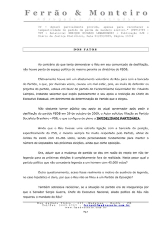 IV - Agravo parcialmente provido, apenas para reconhecer a
           tempestividade do pedido de perda de mandato eletivo.” (PET-2789 –
           TST - Relator(a) ENRIQUE RICARDO LEWANDOWSKI - Publicação DJE -
           Diário da Justiça Eletrônico, Data 01/09/2009, Página 13/14




                                        DOS FATOS




           Ao contrário do que tenta demonstrar o Réu em seu comunicado de desfiliação,
não houve perda de espaço político do mesmo perante os diretórios do PSDB.


           Efetivamente houve sim um afastamento voluntário do Réu para com a bancada
do Partido, o que, por diversas vezes, causou um mal estar, pois, ao invés de defender os
projetos do partido, votava em favor do partido do Excelentíssimo Governador Dr. Eduardo
Campos. Instando salientar que expôs publicamente o seu apoio a reeleição do Chefe do
Executivo Estadual, em detrimento da determinação do Partido que o elegeu.


           Não obstante tornar público seu apoio ao atual governador após pedir a
desfiliação do partido PSDB em 29 de outubro de 2009, o Autor solicitou filiação ao Partido
Socialista Brasileiro - PSB, o que configura de pleno a INFIDELIDADE PARTIDÁRIA.


           Ainda que o Réu tivesse uma estreita ligação com a bancada da posição,
especificamente do PSB, o mesmo sempre foi muito respeitado pelo Partido, afinal de
contas foi eleito com 45.286 votos, sendo personalidade fundamental para manter o
número de Deputados nas próximas eleições, ainda que como oposição.


           Ora, aduzir que a mudança de partido se deu em razão do receio em não ter
legenda para as próximas eleições é completamente fora de realidade. Neste pesar qual o
partido político que não concederia legenda a um homem com 45.000 votos?


           Outro questionamento, acaso fosse realmente o motivo de ausência de legenda,
no caso hipotético é claro, por que o Réu não se filiou a um Partido da Oposição?


           Também sobreleva raciocinar, se a situação no partido era de insegurança por
que o Senador Sergio Guerra, Chefe do Executivo Nacional, aliado político do Réu não
requereu o mandato do Réu?

          Rua     Antônio Viei      ra – 2 4      5 – Madalena – Recife      –    PE.
             T   el/ Fax: 3 4 4 5   . 0 7 0 7 –    ferrao@ fmadvocacia. co   m.   br
                                w   ww. fmad      vocacia. com. br

                                                      Pág. 4
 