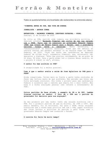 Todos os questionamentos ora levantados são esclarecidos na entrevista abaixo:


“PIMENTEL ENTRA NO PSB, MAS VOTA EM GUERRA

JORNALISTA - ARTHUR CUNHA

ENTREVISTA - RAIMUNDO PIMENTEL (DEPUTADO ESTADUAL - PSDB)
Domingo, 11 de Outubro de 2009

De volta ao PSB, partido onde começou sua militância política, o
deputado estadual Raimundo Pimentel não cortou de vez sua relação
com o PSDB. Tanto que já comunicou ao governador Eduardo Campos
(PSB) que votará em Sérgio Guerra para o Senado, caso o presidente
nacional   tucano   tente   a   reeleição.   Nesta   entrevista,   o
“neossocialista” se mostrou cauteloso. Disse que não definiu se
tentará renovar seu mandato estadual ou se tentará vaga+ na Câmara
Federal, em 2010. “Você não monta uma candidatura de deputado
federal de última hora”, argumentou Pimentel, que, entretanto, não
descartou a hipótese. “Acho que preciso, minimamente, de um prazo de
60 dias, 90 dias. Para a gente poder ter a clareza desse cenário, se
o projeto é viável ou não”, afirmou.

O senhor foi bem acolhido no PSB?

A receptividade foi a melhor possível.

Como é que o senhor avalia a saída de José Aglailson do PSB para o
PSDB?

Ainda inexplicada. Talvez mais na frente a gente tenha condições de
fazer uma leitura exata do que aconteceu. Mas percebo que houve uma
forte motivação eleitoral. Ele tinha o projeto para uma candidatura
federal e acreditou que o caminho que seguiu foi o mais viável. Mas
essa é a minha avaliação pessoal (não reflete o entendimento do
PSB).


Outros partidos da base aliada, a exemplo do PR e do PDT, também
fizeram convites ao senhor. O fato de o PSB ser o partido do
governador foi decisivo para sua migração?


Se deu primeiro por uma razão: tenho uma relação histórica com o
PSB. Foi o primeiro partido em que eu militei, de 1994 a 1997. Não
exerci mandato, fui só militante. Saí para o PSDB. Pelas relações
históricas que a minha base política tem com o PSB, papel histórico
das lutas sociais e políticas do partido e pela forma como o
governador Eduardo Campos vem conduzido o Estado.


O convite foi feito há muito tempo?




Rua     Antônio Viei      ra – 2 4      5 – Madalena – Recife      –    PE.
   T   el/ Fax: 3 4 4 5   . 0 7 0 7 –    ferrao@ fmadvocacia. co   m.   br
                      w   ww. fmad      vocacia. com. br

                                            Pág. 5
 