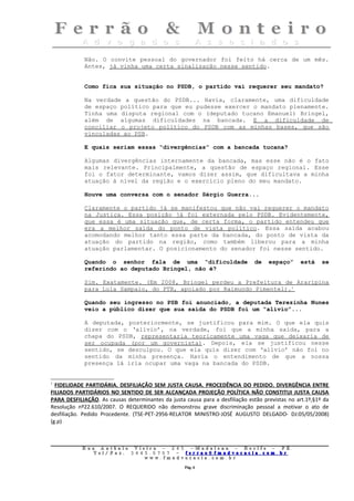 Não. O convite pessoal do governador foi feito há cerca de um mês.
             Antes, já vinha uma certa sinalização nesse sentido.


             Como fica sua situação no PSDB, o partido vai requerer seu mandato?

             Na verdade a questão do PSDB... Havia, claramente, uma dificuldade
             de espaço político para que eu pudesse exercer o mandato plenamente.
             Tinha uma disputa regional com o (deputado tucano Emanuel) Bringel,
             além de algumas dificuldades na bancada. E a dificuldade de
             conciliar o projeto político do PSDB com as minhas bases, que são
             vinculadas ao PSB.

             E quais seriam essas “divergências” com a bancada tucana?

             Algumas divergências internamente da bancada, mas esse não é o fato
             mais relevante. Principalmente, a questão de espaço regional. Esse
             foi o fator determinante, vamos dizer assim, que dificultava a minha
             atuação à nível da região e o exercício pleno do meu mandato.

             Houve uma conversa com o senador Sérgio Guerra...

             Claramente o partido já se manifestou que não vai requerer o mandato
             na Justiça. Essa posição já foi externada pelo PSDB. Evidentemente,
             que essa é uma situação que, de certa forma, o partido entendeu que
             era a melhor saída do ponto de vista político. Essa saída acabou
             acomodando melhor tanto essa parte da bancada, do ponto de vista da
             atuação do partido na região, como também liberou para a minha
             atuação parlamentar. O posicionamento do senador foi nesse sentido.

             Quando o senhor fala de uma “dificuldade                          de   espaço”     está     se
             referindo ao deputado Bringel, não é?

             Sim. Exatamente. (Em 2008, Bringel perdeu a Prefeitura de Araripina
             para Lula Sampaio, do PTB, apoiado por Raimundo Pimentel).1

             Quando seu ingresso no PSB foi anunciado, a deputada Terezinha Nunes
             veio a público dizer que sua saída do PSDB foi um “alívio”...

             A deputada, posteriormente, se justificou para mim. O que ela quis
             dizer com o ‘alívio’, na verdade, foi que a minha saída, para a
             chapa do PSDB, representaria teoricamente uma vaga que deixaria de
             ser ocupada (por um governista). Depois, ela se justificou nesse
             sentido, se desculpou. O que ela quis dizer com ‘alívio’ não foi no
             sentido da minha presença. Havia o entendimento de que a nossa
             presença lá iria ocupar uma vaga na bancada do PSDB.


1
  FIDELIDADE PARTIDÁRIA. DESFILIAÇÃO SEM JUSTA CAUSA. PROCEDÊNCIA DO PEDIDO. DIVERGÊNCIA ENTRE
FILIADOS PARTIDÁRIOS NO SENTIDO DE SER ALCANÇADA PROJEÇÃO POLÍTICA NÃO CONSTITUI JUSTA CAUSA
PARA DESFILIAÇÃO. As causas determinantes da justa causa para a desfiliação estão previstas no art.1º,§1º da
Resolução nº22.610/2007. O REQUERIDO não demonstrou grave discriminação pessoal a motivar o ato de
desfiliação. Pedido Procedente. (TSE-PET-2956-RELATOR MINISTRO-JOSÉ AUGUSTO DELGADO- DJ:05/05/2008)
(g.p)



            Rua     Antônio Viei      ra – 2 4      5 – Madalena – Recife            –    PE.
               T   el/ Fax: 3 4 4 5   . 0 7 0 7 –    ferrao@ fmadvocacia. co         m.   br
                                  w   ww. fmad      vocacia. com. br

                                                        Pág. 6
 