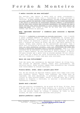O senhor concorda com essa avaliação?

Faz sentido, tem lógica. A gente está aí sendo considerado...
Enfim... É difícil dizer isso... Considerado um forte candidato à
reeleição. E Isso causava um desconforto, já que a disputa vai ser
acirrada dentro do partido. Como claramente eu já tinha manifestado
o meu apoio à reeleição do governador Eduardo Campos, o entendimento
era de que isso criava uma situação paradoxal, na medida em que a
gente estava num outro palanque e iria ocupar uma vaga dentro da
chapa do PSDB. Era ocupar a vaga de um cara que iria votar em
Jarbas, que estava na oposição.

Essa “densidade eleitoral” o credencia para concorrer a deputado
federal?

Planejei e trabalhei a montagem na eleição municipal - que é quando
a gente consegue definir os apoios, estabelecer os acordos para
eleição de deputado - na perspectiva da minha reeleição de estadual.
Esse cenário se modificou a partir da ida do deputado José Múcio
para o Tribunal de Contas da União, que era o meu maior parceiro na
região. Então, esse cenário já foi pós-eleição municipal. Como a
gente saiu fortalecido da eleição municipal, pelo fato de ter eleito
seis ou sete prefeitos aliados, isso nos fortaleceu em cima dos
acordo e parcerias montados para a eleição estadual. Qual é o fato
concreto? Há um sentimento no Sertão de um quadro novo, um nome novo
para a Câmara Federal. Há esse sentimento, essa percepção. E lógico,
até pela votação que a gente teve na eleição passada (45 mil votos),
e pelo fato de a gente ter saído fortalecido da eleição municipal,
que isso credencia o nosso nome para essa avaliação.

Quais são suas dificuldades?

Você não monta uma candidatura de deputado federal de última hora.
Uma eleição de deputado federal requer mais planejamento, uma
estrutura maior. Esses acordos também eram necessários que tivessem
sido consolidados na eleição municipal.

Ficaria melhor, então, adiar o projeto para 2014?

Sim. Em uma eleição de deputado federal quanto mais tempo você tiver
para planejar, melhor. Agora, essa hipótese, que ainda está em
cogitação, não está descartada. O governador quando nos convidou
colocou as duas possibilidades. Deixou à vontade para que a gente
pudesse ou disputar a reeleição, ou analisar a possibilidade da
candidatura a federal.

Quando será a decisão?

Acho que preciso, minimamente, de um prazo de 60 dias, 90 dias. Para
a gente poder ter a clareza desse cenário, se o projeto é viável ou
não. Pode até se dar antes. O que é importante neste projeto? Eu só
iria num projeto desse se tivesse o consenso de todos os meus
aliados, de toda a minha base apoiando esse projeto.

Quantos prefeitos o apoiam?



Rua     Antônio Viei      ra – 2 4      5 – Madalena – Recife      –    PE.
   T   el/ Fax: 3 4 4 5   . 0 7 0 7 –    ferrao@ fmadvocacia. co   m.   br
                      w   ww. fmad      vocacia. com. br

                                            Pág. 7
 