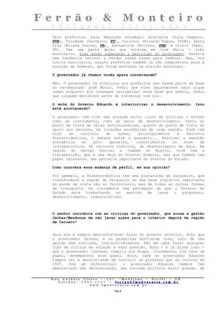 Seis prefeitos, para deputado estadual: Araripina (Lula Sampaio,
PTB), Trindade (Gerônico, PT), Ouricuri (Ricardo Ramos, PSDB), Santa
Cruz (Eliane Soares, PR), Parnamirim (Nininho, PRB) e Ororcó (Dedi,
PT). Tem uma parte deles que votavam em José Múcio - três
municípios. Eles estão esperando a definição do governador. Haveria
uma tendência natural a herdar essas bases para federal. Mas, nos
outros municípios, alguns prefeitos também já têm compromisso para a
eleição de federal, que foram montados na eleição municipal.

O governador já chamou vocês apara conversarem?

Não. O governador já sinalizou aos prefeitos que fazem parte da base
do ex-deputado José Múcio. Pediu que eles aguardassem mais algum
tempo enquanto ele consegue reorganizar essa base que sobrou. Pediu
que ninguém decidisse antes de conversar com ele.

O mote do Governo Eduardo é interiorizar o desenvolvimento. Isso
está acontecendo?

O governador tem tido uma atuação muito clara de utilizar o Estado
como um instrumento, como um vetor de desenvolvimento. Tanto do
ponto de vista de obras estruturadoras, quanto do ponto de vista do
apoio aos setores, às locações econômicas de cada região. Você tem
hoje   um    conjunto   de    ações,   principalmente    a   Ferrovia
Transnordestina, o debate sobre o gasoduto... Resolver a questão
energética   do    pólo   gesseiro,   investimentos   na   área    de
infraestrutura, de recursos hídricos, de abastecimento de água. Na
região do Sertão Central e também do Moxotó, você tem a
transposição, que é uma obra do Governo Federal, mas que também tem
papel relevante, uma parceria importante do Governo do Estado.

Como ocorrerá essa mudança de perfil, em sua opinião?

Por exemplo, a Transnordestina tem uma plataforma em Salgueiro, que
transformará a região de Salgueiro em uma base logística importante
do pondo de vista não só ferroviário, mas de todas as outras formas
de transporte. Há claramente uma percepção de que o Governo do
Estado   está  trabalhando   no  sentido  de  levar   o  progresso,
desenvolvimento, industrializar.



O senhor corrobora com as críticas do governador, que acusa a gestão
Jarbas/Mendonça de não levar ações para o interior depois da região
de Caruaru?


Para mim é sempre desconfortável falar do governo anterior. Acho que
o governador Jarbas, e as pesquisas mostraram isso, saiu de uma
gestão bem avaliada, indiscutivelmente. Não me cabe fazer qualquer
tipo de crítica em relação a essa questão. Acho - e já disse isso -
que o governador (Jarbas) cumpriu sua etapa. Claramente, ele teve um
papel, desempenhou esse papel. Hoje, cabe ao governador Eduardo
Campos ter a oportunidade de concluir um processo que se iniciou em
2007. Com um diferencial: o governador Eduardo Campos tem
demonstrado uma determinação, uma vontade política muito grande, de

Rua     Antônio Viei      ra – 2 4      5 – Madalena – Recife      –    PE.
   T   el/ Fax: 3 4 4 5   . 0 7 0 7 –    ferrao@ fmadvocacia. co   m.   br
                      w   ww. fmad      vocacia. com. br

                                            Pág. 8
 