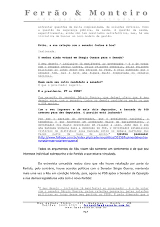 enfrentar questões de muita complexidade, de soluções difíceis. Como
           a questão da segurança pública, da saúde. A questão da saúde,
           especificamente, ainda não tem resultados satisfatórios, mas, há uma
           iniciativa de buscar um novo modelo de gestão.


           Então, a sua relação com o senador Jarbas é boa?

           Inalterada.

           O senhor ainda votará em Sérgio Guerra para o Senado?

           O meu desejo - inclusive já manifestei ao governador - é o de votar
           com o senador Sérgio Guerra, pelas relações pessoais, pelas relações
           políticas ao longo desse meu período no PSDB. E pela dimensão que o
           senador tem. Ele é hoje uma figura muito respeitada no cenário
           nacional.

           Quem será seu outro candidato a senador?
           O que o governador sugerir.

           E a presidente, PT ou PSDB?

           Com exceção do senador Sérgio Guerra, que deixei claro que é meu
           desejo votar com o senador, todos os demais candidatos serão os que
           o PSB apoiar.

           Com o seu ingresso e de mais dois deputados, a bancada do PSB
           cresceu para dez deputados. O partido está inchando?

           Por ser o partido do governador, que é presidente nacional, a
           tendência é que houvesse um acréscimo maior de parlamentares. O
           governador foi muito criterioso em relação a isso. Acho que é até
           uma bancada pequena para a dimensão do PSB. O governador estabeleceu
           critérios de distribuir essa bancada entre os demais partidos que
           fazem     parte     da    base     de    apoio.”       (grifos    pessoais)
           (http://www.folhape.com.br/index.php/caderno-politica/531567-pimentel-entra-
           no-psb-mas-vota-em-guerra)


           Todos os argumentos do Réu visam tão somente um sentimento o de que seu
interesse individual sobrepunha o do Partido a que estava vinculado.


           Da entrevista concedida restou claro que não houve retaliação por parte do
Partido, pelo contrário, houve acordos políticos com o Senador Sérgio Guerra, mantendo
mais uma vez o Réu em condição hibrida, pois, agora no PSB apóia o Senador da Oposição
e nas demais legislaturas vota com o novo Partido:


           “O meu desejo - inclusive já manifestei ao governador - é o de votar
           com o senador Sérgio Guerra, pelas relações pessoais, pelas relações
           políticas ao longo desse meu período no PSDB. E pela dimensão que o


          Rua     Antônio Viei      ra – 2 4      5 – Madalena – Recife      –    PE.
             T   el/ Fax: 3 4 4 5   . 0 7 0 7 –    ferrao@ fmadvocacia. co   m.   br
                                w   ww. fmad      vocacia. com. br

                                                      Pág. 9
 