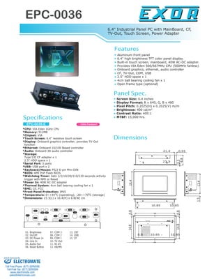 EPC-0036
www.exor-rd.com
6.4" Industrial Panel PC with MainBoard, CF,
TV-Out, Touch Screen, Power Adapter
*CPU: VIA Eden 1GHz CPU
*Memory: 512MB
*Chipset: VIA
*Touch Screen: 6.4" resistive touch screen
*Display: Onboard graphics controller; provides TV-Out
function
*Ethernet: Onboard 10/100 Based controller
*Audio: Onboard 3D audio controller
*Storage:
Type I/II CF adapter x 1
2.5" HDD space x 1
*Serial Port: 3 ports
*USB: USB port x 2
*Keyboard/Mouse: PS/2 6-pin Mini DIN
*BIOS: AMI PnP Flash BIOS
*Watchdog Timer: Sets 1/2/10/20/110/220 seconds activity
trigger with NMI or Reset
*Power In: 40W AC-DC adapter
*Thermal System: 4cm ball bearing cooling fan x 1
*EMC: CE, FCC
*Front Panel Protection: IP65
*Temperature: 0~+45o
C (operating); -20~+70o
C (storage)
*Dimensions: 23.3(L) x 16.4(H) x 6.8(W) cm
EPC-0036-E
Features
Specifications
Aluminum front panel
6.4" high brightness TFT color panel display
Built-in touch screen, mainboard, 40W AC-DC adapter
Provides VIA Eden 500/667MHz CPU (500MHz fanless)
Onboard graphics, ethernet, audio controller
CF, TV-Out, COM, USB
2.5" HDD space x 1
4cm ball bearing cooling fan x 1
Open frame type (optional)
Panel Spec.
Screen Size: 6.4 inches
Display Format: R x 640, G, B x 480
Pixel Pitch: 0.2025(H) x 0.2025(V) m/m
Brightness: 400 cd/m2
Contrast Ratio: 400:1
MTBF: 15,000 hrs.
01. Brightness
02. On/Off
03. DC Power In
04. Line In
05. Audio Out
06. Reset Button
07. COM 3
08. COM 2
09. COM 1
10. TV-Out
11. RJ-45
12. KB/MS
13. CRT
14. USB
15. CF
01
02
05
06
07 08 09
10 11
14
15
12
13
03
04
1GHz Fanless!!
21.4 0.95
6.8
0.5
23.3
16.4
1.513.4
10.85 10.85
0.814.8
0.8 10.85 10.85
0.814.8
Dimensions
ELECTROMATE
Toll Free Phone (877) SERVO98
Toll Free Fax (877) SERV099
www.electromate.com
sales@electromate.com
Sold & Serviced By:
 