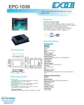 EPC-1036
www.exor-rd.com
Features
Specifications
Dimensions
Ordering Guide
13
Aluminum front panel design
10.4" TFT color panel display
Built-in touch screen, mainboard, 70W AC or 80W DC P/S
Provides VIA Eden 667GHz/VIA V4 Eden 1GHz CPU (optional)
Onboard graphics, ethernet, audio controller
2.5" HDD space x 1, 4cm ball bearing cooling fan x 1
EPC-1036-C provides CF, COM x 3, USB x 1, TV-Out
EPC-1036-E provides CF, COM x 3, USB2.0 x 5
EPC-1036-C
10.4" Panel PC w/TFT Panel, Touch Screen, ES-2605
(w/667MHz CPU + Fan, CF), 70W P/S
EPC-1036-C(DC)
10.4" Panel PC w/TFT Panel, Touch Screen, ES-2605
(w/667MHz CPU + Fan, CF), 80W DC P/S
EPC-1036-E
10.4" Panel PC w/TFT Panel, Touch Screen, ES-2615
(w/1GHz CPU + Fan, CF), 70W P/S
Accessory Options
Metal Stand, CPU, Memory Module, CF Module, 2.5" HDD
10.4" Small Size Panel PC with CF, TV-Out,
AC/DC P/S
System
SBC Model
ES-2605
CPU
VIA Eden 667MHz CPU
BIOS
AMI PnP Flash BIOS
System Chipset
VIA VT8606/VT82C686B
System Memory
One 144-pin SO-DIMM socket up to 512MB SDRAM
Display Chipset
VIA VT8606
Audio Chipset
VIA VT1612A
Ethernet Chipset
RealTek RTL8100 10/100 Mbps LAN
Drive Bay
1 x 2.5" HDD space
SSD
One Type II CF socket
Watchdog Timer
Sets 1/2/10/20/110/220 seconds activity trigger with NMI or
Reset
Panel & Touch Screen
LCD Size
10.4"
Max Resolution
800(H) x 600(V) pixels RGB stripes arrangement
Brightness (cd/m2
)
250 cd/m2
(Typ.)
LCD Color
6-bit, 262,144 colors
Pixel Pitch (mm)
0.264(H) x 0.264(V)
Touch Screen
10.4" resistive
10.4"
14.03.53.5
5.7 16.0 5.7
14.03.5
16.05.7 5.70.5
1.321.38
1.151.15
28.5
22.5
1.7
19.8
26.2
6.8
EPC-1036-C
ELECTROMATE
Toll Free Phone (877) SERVO98
Toll Free Fax (877) SERV099
www.electromate.com
sales@electromate.com
Sold & Serviced By:
 