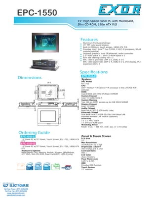 EPC-1550
15” High Speed Panel PC with MainBoard,
Slim CD-ROM, 180w ATX P/S
www.exor-rd.com
Aluminum front panel design
15" TFT color panel display
Built-in OSD key, touch screen, 180W ATX P/S
Provides Intel CoreTM
Duo T2050, P-M/C-M processor, WLAN
module(optional)
Onboard graphics, dual GB ethernet, audio controller
2.5" HDD space x 1, slim CD-ROM space x 1
4cm ball bearing cooling fan x 3
EPC-1550-C provides COM x 6, USB2.0 x 6
EPC-1550-Q provides COM x 4, USB2.0 x 6, DVI display, PCI
expansion slot x 1
15" Panel PC w/TFT Panel, Touch Screen, ES-1752, 180W ATX
P/S
15" Panel PC w/TFT Panel, Touch Screen, ES-1750, 180W ATX
P/S
Accessory Options
Metal Stand, CPU, Memory Module, Wireless LAN Module,
2.5" HDD, Slim CD-ROM, Riser Card (EPC-1550-Q only)
System
SBC Model
ES-1752
CPU
Intel Pentium M/Celeron M processor in the u-FCPGA 478
package
BIOS
Award BIOS with 4Mb SPI Flash EEPROM
System Chipset
Intel 915GME/ICH6-M
System Memory
Two 240-pin DIMM sockets up to 2GB DDR2 SDRAM
Display Chipset
Intel 915GME
Audio Chipset
ReakTek ALC655 5.1CH audio codec
Ethernet Chipset
Dual ReakTek RTL8111B 10/100/1000 Mbps LAN
Provides Wireless LAN module (optional)
Drive Bay
1 x 2.5" HDD space
1 x Slim CD-ROM space
Watchdog Timer
Reset: 1 sec. ~ 255 min. and 1 sec. or 1 min./step
Panel & Touch Screen
LCD Size
15"
Max Resolution
1024(R,G,B x 3) x 768
Brightness (cd/m2)
350 nit (Typ.) @ 6.5mA
Contrast Ratio
400:1
LCD Color
262,144 colors
Pixel Pitch (mm)
0.297 x 0.297
OSD
Provides OSD function
Touch Screen
15" resistive
R
R
R
R
R R
Gigabit
Ethernet
Dual
15"
42.0
33.0
27.0
29.0
38.0
8.19
33.0
6.6
1.59
0.6
7.5
7.5
10
10
0.885
18.0
2.0
0.6
Features
Specifications
Dimensions
Ordering Guide
EPC-1550-C
EPC-1550-C
EPC-1550-Q
ELECTROMATE
Toll Free Phone (877) SERVO98
Toll Free Fax (877) SERV099
www.electromate.com
sales@electromate.com
Sold & Serviced By:
 