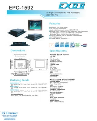 EPC-1592
www.exor-rd.com
www.exor-rd.com
EPC-1592-Q
15" Panel PC w/TFT Panel, Touch Screen, ES-1750, 180W ATX
P/S
EPC-1592-C
15" Panel PC w/TFT Panel, Touch Screen, ES-1752, 180W ATX
P/S
EPC-1592-D
15" Panel PC w/TFT Panel, Touch Screen, ES-1753, 180W ATX
P/S
Accessory Options
Metal Stand, CPU, Memory Module, 2.5" HDD
Panel & Touch Screen
LCD Size
15"
Max Resolution
1024 x 768 pixels
Brightness (cd/m2
)
250 cd/m2
Contrast Ratio
500:1
LCD Color
16.2M colors
Pixel Pitch (mm)
0.297 x 0.297
OSD
Provides OSD function
Touch Screen
15" resistive
Mechanical & Environmental
Thermal System
4cm ball bearing cooling fan x 2
Front Panel Color
Black
Dimensions (LxHxW)
41.5 x 32.0 x 8.37 cm
Operation Temperature
0~+50 degrees C
Storage Temperature
-20~+70 degrees C
EMC
FCC/CE
Front Panel Protection
Meet IP65
Power Supply
180W ATX Power Supply
Gigabit
Ethernet
Dual
15"
10.0
10.0
32.0
41.5
32.23
26.11
32.23
41.5
2.742.74
1.895 1.895
0.6
2.36
8.37
Aluminum front panel design
15" TFT color panel display
Built-in OSD key, touch screen, 180W ATX P/S
Provides Intel Celeron M/CoreTM
Duo/CoreTM
Duo 2 processor,
Intel P-M/C-M processor, Intel CoreTM
2 Duo Mobile
processor, WLAN module, open frame (optional)
Onboard graphics, dual GB ethernet, audio controller
2.5" HDD space x 1
4cm ball bearing cooling fan x 2
R R
RR
15" High Speed Panel PC with MainBoard,
180W ATX P/S
Features
SpecificationsDimensions
Ordering Guide
ELECTROMATE
Toll Free Phone (877) SERVO98
Toll Free Fax (877) SERV099
www.electromate.com
sales@electromate.com
Sold & Serviced By:
 