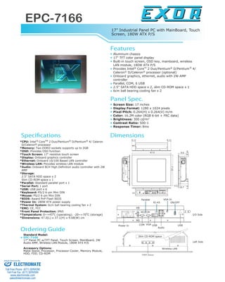 17" Industrial Panel PC with MainBoard, Touch
Screen, 180W ATX P/S
EPC-7166
www.exor-rd.com
CPlenaPlairtsudnI
*CPU: Intel CoreTM 2 Duo/Pentium D/Pentium 4/ Celeron
D/Celeron processor
*Memory: Two DDRII sockets supports up to 2GB
*OSD: Provides OSD function
*Touch Screen: 17" resistive touch screen
*Display: Onboard graphics controller
*Ethernet: Onboard 10/100 Based LAN controller
*Wireless LAN: Provides wireless LAN module
*Audio: Onboard 8CH High Definition audio controller with 2W
AMP
*Storage:
2.5" SATA HDD space x 2
Slim CD-ROM space x 1
*Parallel: Standard parallel port x 1
*Serial Port: 1 port
*USB: USB port x 6
*Keyboard: PS/2 6-pin Mini DIN
*Mouse: PS/2 6-pin Mini DIN
*BIOS: Award PnP Flash BIOS
*Power In: 180W ATX power supply
*Thermal System: 6cm ball bearing cooling fan x 2
*EMC: CE, FCC
*Front Panel Protection: IP65
*Temperature: 0~+45o
C (operating); -20~+70o
C (storage)
*Dimensions: 47.0(L) x 37.1(H) x 9.68(W) cm
Features
Specifications
Aluminum chassis
17" TFT color panel display
Built-in touch screen, OSD key, mainboard, wireless
LAN module, 180W ATX P/S
Provides Intel CoreTM
2 Duo/Pentium D/Pentium 4/
Celeron D/Celeron processor (optional)
Onboard graphics, ethernet, audio with 2W AMP
controller
Parallel, COM, 6 USB
2.5" SATA HDD space x 2, slim CD-ROM space x 1
6cm ball bearing cooling fan x 2
Panel Spec.
Screen Size: 17 inches
Display Format: 1280 x 1024 pixels
Pixel Pitch: 0.264(H) x 0.264(V) m/m
Color: 16.2M color (RGB 6-bit + FRC data)
Brightness: 300 cd/m2
Contrast Ratio: 500:1
Response Timer: 8ms
Ordering Guide
Standard Model:
EPC-7166
17" Panel PC w/TFT Panel, Touch Screen, MainBoard, 2W
Audio AMP, Wireless LAN Module, 180W ATX P/S
Accessory Options:
Matel Stand, Processor, Processor Cooler, Memory Module,
HDD, FDD, CD-ROM
Dimensions
OSD Keys
Slim CD-ROM space
Wireless LAN
Audio
VGA In
RJ-45
KB
MS
Parallel
ON/OFF
COM VGA
Power In USB USB
I/O Side
Left Side
R R R
R
R R
R R
R
9.6
42.2
0.5
2.7 2.29.2
1.73
47.0
4.11 4.11
ELECTROMATE
Toll Free Phone (877) SERVO98
Toll Free Fax (877) SERV099
www.electromate.com
sales@electromate.com
Sold & Serviced By:
 