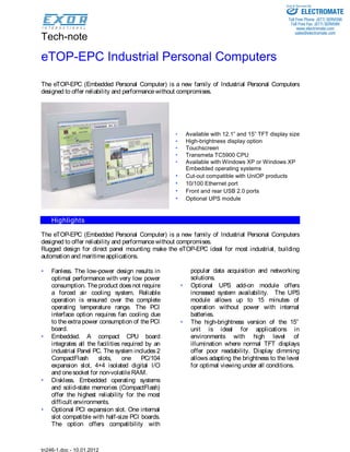 Tech-note
tn246-1.doc - 10.01.2012
eTOP-EPC Industrial Personal Computers
The eTOP-EPC (Embedded Personal Computer) is a new family of Industrial Personal Computers
designed to offer reliability and performancewithout compromises.
• Available with 12.1” and 15” TFT display size
• High-brightness display option
• Touchscreen
• Transmeta TC5900 CPU
• Available with Windows XP or Windows XP
Embedded operating systems
• Cut-out compatible with UniOP products
• 10/100 Ethernet port
• Front and rear USB 2.0 ports
• Optional UPS module
Highlights
The eTOP-EPC (Embedded Personal Computer) is a new family of Industrial Personal Computers
designed to offer reliability and performancewithout compromises.
Rugged design for direct panel mounting make the eTOP-EPC ideal for most industrial, building
automation and maritimeapplications.
• Fanless. The low-power design results in
optimal performance with very low power
consumption. Theproduct doesnot require
a forced air cooling system. Reliable
operation is ensured over the complete
operating temperature range. The PCI
interface option requires fan cooling due
to the extra power consumption of the PCI
board.
• Embedded. A compact CPU board
integrates all the facilities required by an
industrial Panel PC. The system includes 2
CompactFlash slots, one PC/104
expansion slot, 4+4 isolated digital I/O
and onesocket for non-volatileRAM.
• Diskless. Embedded operating systems
and solid-state memories (CompactFlash)
offer the highest reliability for the most
difficult environments.
• Optional PCI expansion slot. One internal
slot compatible with half-size PCI boards.
The option offers compatibility with
popular data acquisition and networking
solutions.
• Optional UPS add-on module offers
increased system availability. The UPS
module allows up to 15 minutes of
operation without power with internal
batteries.
• The high-brightness version of the 15”
unit is ideal for applications in
environments with high level of
illumination where normal TFT displays
offer poor readability. Display dimming
allows adapting the brightness to the level
for optimal viewing under all conditions.
ELECTROMATE
Toll Free Phone (877) SERVO98
Toll Free Fax (877) SERV099
www.electromate.com
sales@electromate.com
Sold & Serviced By:
 