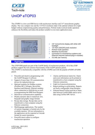 Tech-note 
tn181-5.doc - 26.01.2012 
UniOP eTOP03 
Sold & Serviced By: 
ELECTROMATE 
Toll Free Phone (877) SERVO98 
Toll Free Fax (877) SERV099 
www.electromate.com 
sales@electromate.com 
1 
UniOP eTOP03 
The eTOP03 is a low-cost HMI device with touchscreen interface and 3.8” monochrome graphic 
display. The very compact size and the 1/4 VGA resolution make it the optimal solution for a tight 
budget without compromising quality and performance. Portrait mode (vertical mode) operation 
enhances the flexibility and makes the product suitable to even more application areas. 
• 3.8” monochrome display with white LED 
backlight 
• 1/4 VGA (320x240 pixel) resolution 
• Portrait mode operation 
• Resistive touchscreen 
• Connection to industrial bus systems and 
Ethernet (requires optional plug-in modules) 
• 512 KB user memory 
Highlights 
The eTOP HMI panels are part of the UniOP family of touchscreen products. All of the eTOP 
products support the rich common functionality of the UniOP operator panels. 
The eTOP03 is mechanically compatible with the eTOP02 and with the popular ePAD03-ePAD06 
panels. 
• Powerful and intuitive programming with 
the UniOP Designer 6 software 
• Support of more than 130 communication 
drivers for industrial devices 
• Optional modules for fieldbus systems 
(Profibus DP, CANopen, DeviceNet, 
Interbus) and Ethernet. Ethernet modules 
allow connection to field devices as well 
as programming the HMI from Designer. 
• Dual-driver communication capability 
• Display dynamic data in numerical, text, 
bargraph and graphic image formats 
• Recipe data storage. Recipe data can be 
transferred to a host computer using the 
Ethernet connection. 
• Multilanguage applications. The number 
of runtime languages is limited only by the 
available memory. All text information in 
the application can be exported in Unicode 
format for easier translation. 
• Powerful macro editor to configure 
touchscreen operation 
• Alarms and historical alarm list. Alarm 
and event information can be printed or 
transferred to a host computer using the 
Ethernet connection. 
• Eight level password protection. 
• Report printing to serial printer. Reports 
are freely configurable using Designer. 
• Ethernet-based UniNet network to share 
data between UniOP HMIs and to serve 
data using UniNet OPC Server. 
 