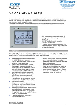 Tech-note 
ptn170-7.doc - 31.05.2012 
UniOP eTOP05, eTOP05P 1 
UniOP eTOP05, eTOP05P 
The eTOP05 is a low-cost HMI device with touchscreen interface and 5.6” monochrome graphic display. The compact size and the 1/4 VGA resolution make it the optimal solution for a tight budget compromising quality and performance. 
The eTOP05P has coated electronics for improved resistance to harsh environmental conditions. 
5.7” monochrome display with white LEDbacklight. eTOP05 has display with TFTtechnology 
1/4 VGA (320x240 pixel) resolution 
Resistive touchscreen 
Connection to industrial bus systems andEthernet (requires optional plug-in modules) 
32 MB user memoryHighlights 
The eTOP HMI panels are part of the UniOP family of touchscreen products. All of the eTOP products support the rich common functionalities of the UniOP operator panels: 
Powerful and intuitive programming withthe UniOP Designer 6 software 
Support of more than 130 communicationdrivers for industrial devices 
Optional modules for fieldbus systems(Profibus DP, CANopen, DeviceNet, Interbus) and Ethernet. Ethernet modulesallow connection to field devices as wellas programming the HMI from Designer. 
Dual-driver communication capability 
Display dynamic data in numerical, text, bargraph and graphic image formats 
Data acquisition and trend presentation. Trend data can be transferred to an hostcomputer using the Ethernet connection. 
Analog gauge objects 
Recipe data storage. Recipe data can betransferred to an host computer using theEthernet connection. 
Multilanguage applications. The number ofruntime languages is limited only by theavailable memory. All text information inthe application can be exported in Unicodeformat for easier translation. 
Powerful macro editor to configuretouchscreen operation 
Alarms and historical alarm list. Alarm andevent information can be printed ortransferred to an host computer using theEthernet connection. 
Eight level password protection. 
Report printing to serial printer. Reportsare freely configurable using Designer. 
Ethernet-based UniNet network to sharedata between UniOP HMIs and to servedata using UniNet OPC Server. 
ELECTROMATE 
Toll Free Phone (877) SERVO98 
Toll Free Fax (877) SERV099 
www.electromate.com 
sales@electromate.com 
Sold & Serviced By: 
 
