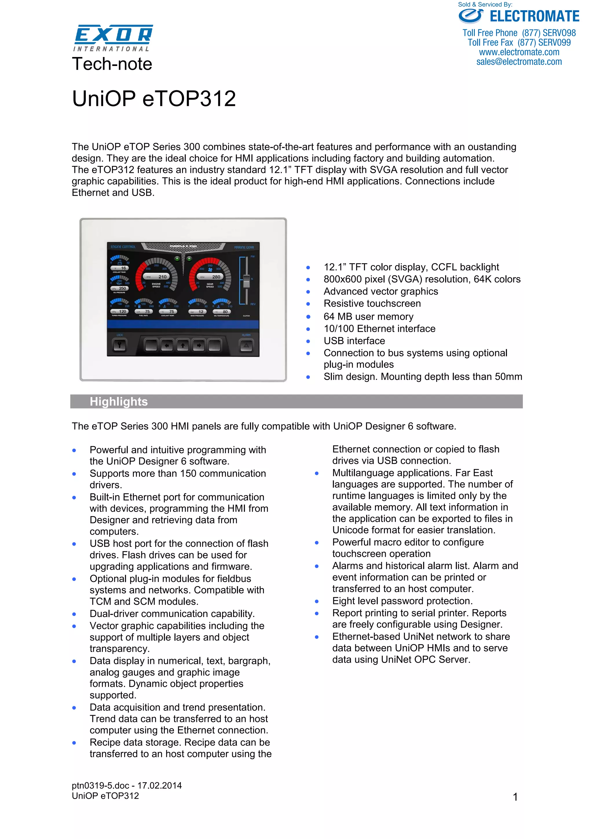 Tech-note 
ptn0319-5.doc - 17.02.2014 
UniOP eTOP312 
Sold & Serviced By: 
ELECTROMATE 
Toll Free Phone (877) SERVO98 
Toll Free Fax (877) SERV099 
www.electromate.com 
sales@electromate.com 
1 
UniOP eTOP312 
The UniOP eTOP Series 300 combines state-of-the-art features and performance with an oustanding 
design. They are the ideal choice for HMI applications including factory and building automation. 
The eTOP312 features an industry standard 12.1” TFT display with SVGA resolution and full vector 
graphic capabilities. This is the ideal product for high-end HMI applications. Connections include 
Ethernet and USB. 
• 12.1” TFT color display, CCFL backlight 
• 800x600 pixel (SVGA) resolution, 64K colors 
• Advanced vector graphics 
• Resistive touchscreen 
• 64 MB user memory 
• 10/100 Ethernet interface 
• USB interface 
• Connection to bus systems using optional 
plug-in modules 
• Slim design. Mounting depth less than 50mm 
Highlights 
The eTOP Series 300 HMI panels are fully compatible with UniOP Designer 6 software. 
• Powerful and intuitive programming with 
the UniOP Designer 6 software. 
• Supports more than 150 communication 
drivers. 
• Built-in Ethernet port for communication 
with devices, programming the HMI from 
Designer and retrieving data from 
computers. 
• USB host port for the connection of flash 
drives. Flash drives can be used for 
upgrading applications and firmware. 
• Optional plug-in modules for fieldbus 
systems and networks. Compatible with 
TCM and SCM modules. 
• Dual-driver communication capability. 
• Vector graphic capabilities including the 
support of multiple layers and object 
transparency. 
• Data display in numerical, text, bargraph, 
analog gauges and graphic image 
formats. Dynamic object properties 
supported. 
• Data acquisition and trend presentation. 
Trend data can be transferred to an host 
computer using the Ethernet connection. 
• Recipe data storage. Recipe data can be 
transferred to an host computer using the 
Ethernet connection or copied to flash 
drives via USB connection. 
• Multilanguage applications. Far East 
languages are supported. The number of 
runtime languages is limited only by the 
available memory. All text information in 
the application can be exported to files in 
Unicode format for easier translation. 
• Powerful macro editor to configure 
touchscreen operation 
• Alarms and historical alarm list. Alarm and 
event information can be printed or 
transferred to an host computer. 
• Eight level password protection. 
• Report printing to serial printer. Reports 
are freely configurable using Designer. 
• Ethernet-based UniNet network to share 
data between UniOP HMIs and to serve 
data using UniNet OPC Server. 
 