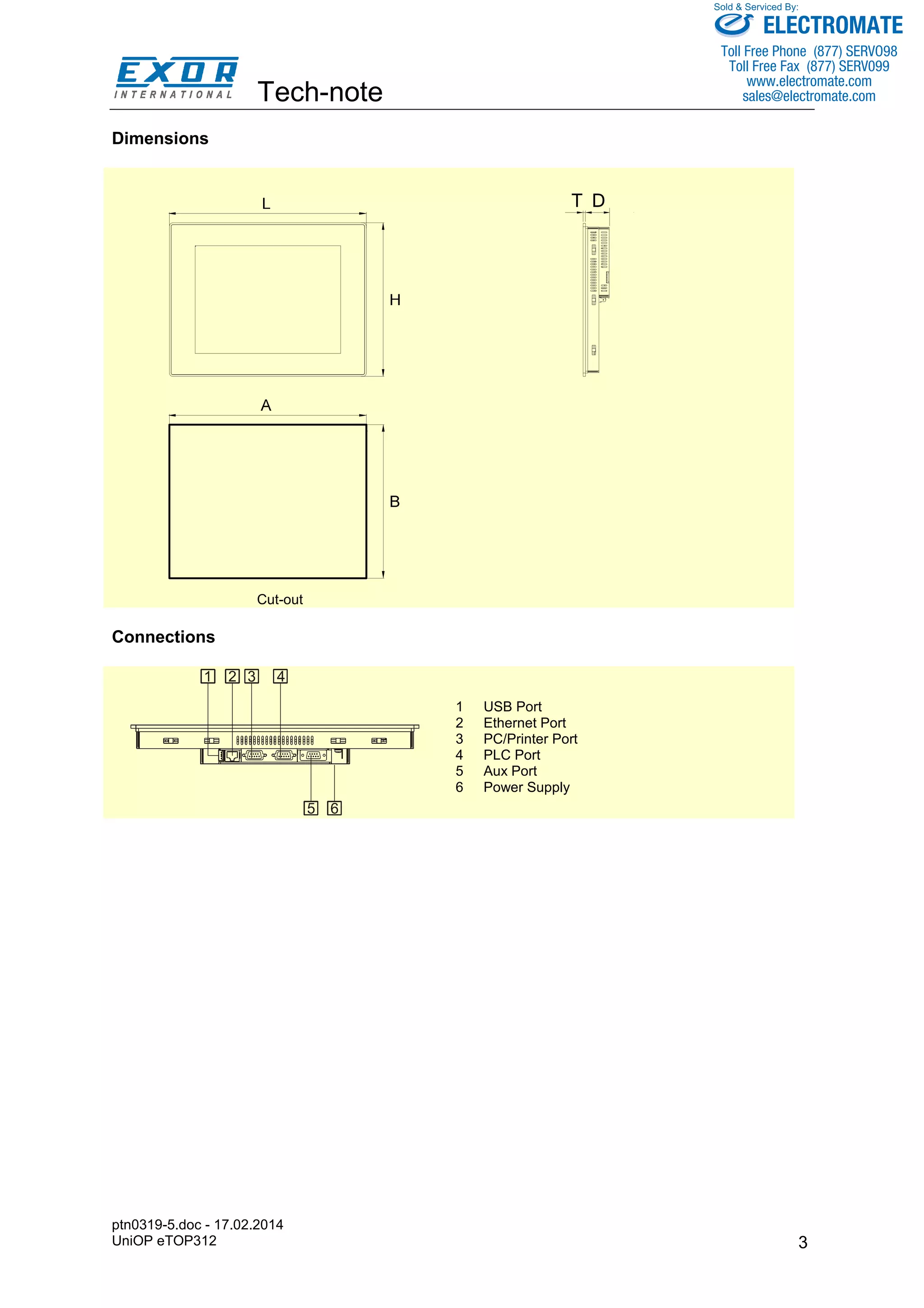 Tech-note 
ptn0319-5.doc - 17.02.2014 
UniOP eTOP312 
Sold & Serviced By: 
3 
Dimensions 
T D 
Cut-out 
Connections 
1 USB Port 
2 Ethernet Port 
3 PC/Printer Port 
4 PLC Port 
5 Aux Port 
6 Power Supply 
ELECTROMATE 
Toll Free Phone (877) SERVO98 
Toll Free Fax (877) SERV099 
www.electromate.com 
sales@electromate.com 
 