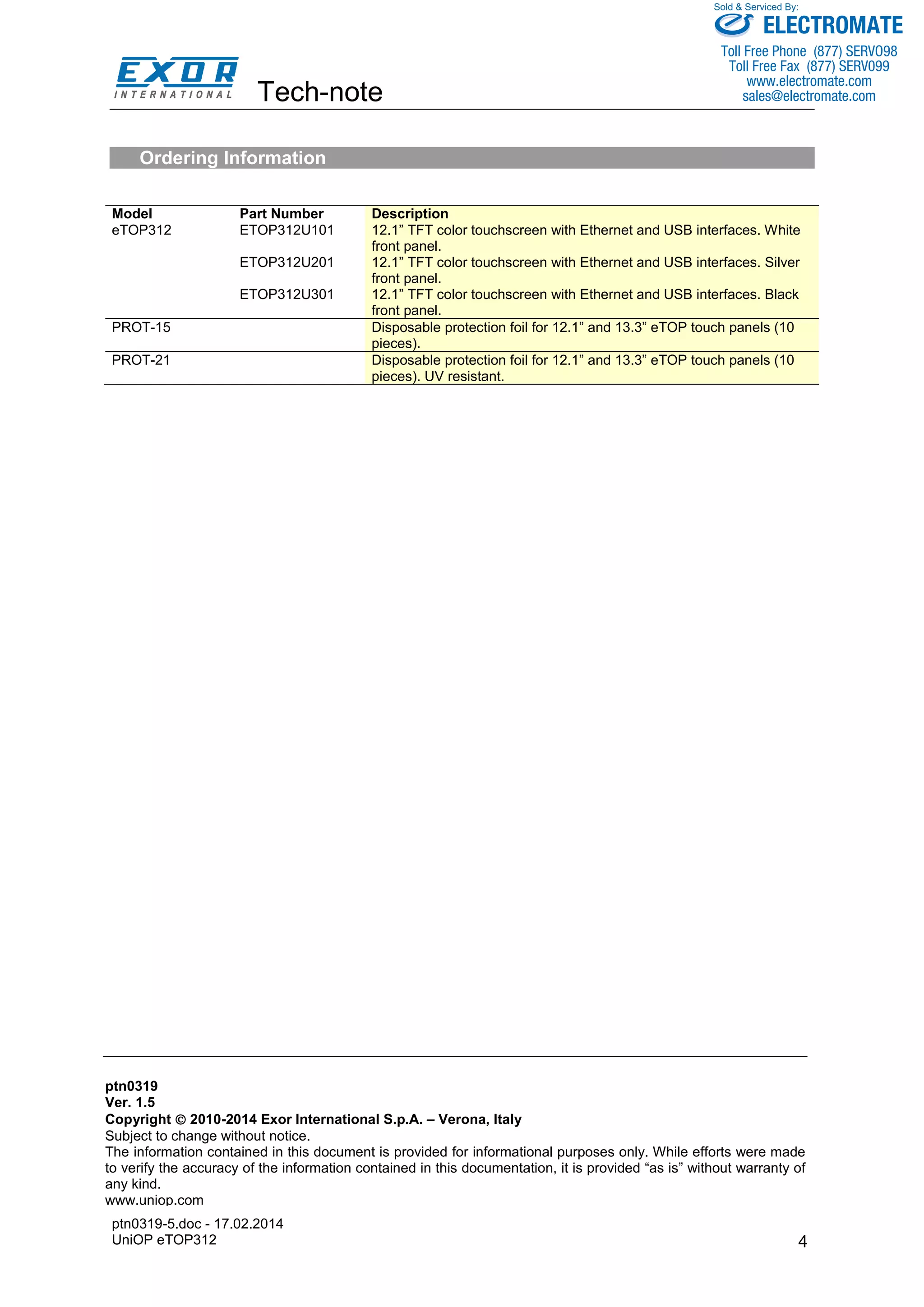 Tech-note 
ptn0319-5.doc - 17.02.2014 
UniOP eTOP312 
Sold & Serviced By: 
4 
Ordering Information 
Model Part Number Description 
eTOP312 ETOP312U101 12.1” TFT color touchscreen with Ethernet and USB interfaces. White 
front panel. 
ETOP312U201 12.1” TFT color touchscreen with Ethernet and USB interfaces. Silver 
front panel. 
ETOP312U301 12.1” TFT color touchscreen with Ethernet and USB interfaces. Black 
front panel. 
PROT-15 Disposable protection foil for 12.1” and 13.3” eTOP touch panels (10 
pieces). 
PROT-21 Disposable protection foil for 12.1” and 13.3” eTOP touch panels (10 
pieces). UV resistant. 
Tn280 
ptn0319 
Ver. 1.5 
1.1 
Copyright  2007, 2010-2014 2008 Exor Sitek International S.p.A. – Verona, S.p.A. Italy 
– Verona, Italy 
Subject to change without notice. 
notice 
The information contained in this document is provided for informational purposes only. While efforts were made 
to verify the accuracy of the information contained in this documentation, it is provided “as is” without warranty of 
any kind. 
www.uniop.com 
ELECTROMATE 
Toll Free Phone (877) SERVO98 
Toll Free Fax (877) SERV099 
www.electromate.com 
sales@electromate.com 
