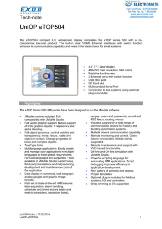 Tech-note 
ptn0314-5.doc - 17.02.2014 
UniOP eTOP504 
Sold & Serviced By: 
1 
UniOP eTOP504 
The eTOP504 compact 4,3” widescreen display completes the eTOP series 500 with a no-compromise 
low-cost product. The built-in dual 100Mb Ethernet interfaces with switch function 
enhance its communication capability and make it the ideal choice for small systems. 
• 4.3” TFT color display 
• 480x272 pixel resolution, 64K colors 
• Resistive touchscreen 
• 2 Ethernet ports with switch function 
• USB Host port 
• SD Card slot 
• Multistandard Serial Port 
• Connection to bus systems using optional 
plug-in modules 
Highlights 
The eTOP Series 500 HMI panels have been designed to run the JMobile software. 
• JMobile runtime included. Full 
compatibility with JMobile Studio. 
• Full vector graphic support. Native support 
of SVG graphic objects. Trasparency and 
alpha blending. 
• Full object dynamics: control visibility and 
transparency, move, resize, rotate any 
object on screen. Change properties of 
basic and complex objects. 
• TrueType fonts 
• Multilanguage applications. Easily create 
and manage your applications in multiple 
languages to meet global requirements. 
Far East languages are supported. Tools 
available in JMobile Studio support easy 
third-party translations and help reducing 
development and maintenance costs of 
the application 
• Data display in numerical, text, bargraph, 
analog gauges and graphic image 
formats. 
• Rich set of state-of-the-art HMI features: 
data acquisition, alarm handling, 
scheduler and timed actions (daily and 
weekly schedulers, exception dates), 
recipes, users and passwords, e-mail and 
RSS feeds, rotating menus 
• Includes support for a wide range of 
communication drivers for Factory and 
Building Automation systems. 
• Multiple drivers communication capability. 
• Remote monitoring and control. Client- 
Server functionality. Mobile clients 
supported. 
• Remote maintenance and support with 
VNC-based functionality. 
• Off-line and On-line simulation with 
JMobile Studio. 
• Powerful scripting language for 
automating HMI applications. Script 
debugging improves efficiency in 
application development. 
• Rich gallery of symbols and objects 
• Project templates 
• Optional plug-in modules for fieldbus 
systems, I/O and controllers. 
• Wide dimming to 0% supported 
ELECTROMATE 
Toll Free Phone (877) SERVO98 
Toll Free Fax (877) SERV099 
www.electromate.com 
sales@electromate.com 
 