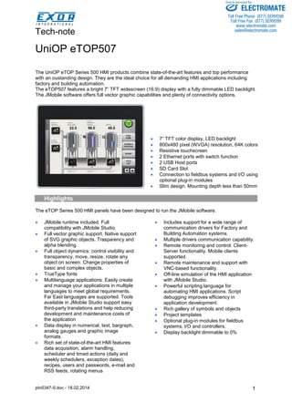 Tech-note 
ptn0347-9.doc - 18.02.2014 
Sold & Serviced By: 
1 
UniOP eTOP507 
The UniOP eTOP Series 500 HMI products combine state-of-the-art features and top performance 
with an oustanding design. They are the ideal choice for all demanding HMI applications including 
factory and building automation. 
The eTOP507 features a bright 7” TFT widescreen (16:9) display with a fully dimmable LED backlight. 
The JMobile software offers full vector graphic capabilities and plenty of connectivity options. 
• 7” TFT color display, LED backlight 
• 800x480 pixel (WVGA) resolution, 64K colors 
• Resistive touchscreen 
• 2 Ethernet ports with switch function 
• 2 USB Host ports 
• SD Card Slot 
• Connection to fieldbus systems and I/O using 
optional plug-in modules 
• Slim design. Mounting depth less than 50mm 
Highlights 
The eTOP Series 500 HMI panels have been designed to run the JMobile software. 
• JMobile runtime included. Full 
compatibility with JMobile Studio. 
• Full vector graphic support. Native support 
of SVG graphic objects. Trasparency and 
alpha blending. 
• Full object dynamics: control visibility and 
transparency, move, resize, rotate any 
object on screen. Change properties of 
basic and complex objects. 
• TrueType fonts 
• Multilanguage applications. Easily create 
and manage your applications in multiple 
languages to meet global requirements. 
Far East languages are supported. Tools 
available in JMobile Studio support easy 
third-party translations and help reducing 
development and maintenance costs of 
the application 
• Data display in numerical, text, bargraph, 
analog gauges and graphic image 
formats. 
• Rich set of state-of-the-art HMI features: 
data acquisition, alarm handling, 
scheduler and timed actions (daily and 
weekly schedulers, exception dates), 
recipes, users and passwords, e-mail and 
RSS feeds, rotating menus 
• Includes support for a wide range of 
communication drivers for Factory and 
Building Automation systems. 
• Multiple drivers communication capability. 
• Remote monitoring and control. Client- 
Server functionality. Mobile clients 
supported. 
• Remote maintenance and support with 
VNC-based functionality. 
• Off-line simulation of the HMI application 
with JMobile Studio. 
• Powerful scripting language for 
automating HMI applications. Script 
debugging improves efficiency in 
application development. 
• Rich gallery of symbols and objects 
• Project templates 
• Optional plug-in modules for fieldbus 
systems, I/O and controllers. 
• Display backlight dimmable to 0% 
ELECTROMATE 
Toll Free Phone (877) SERVO98 
Toll Free Fax (877) SERV099 
www.electromate.com 
sales@electromate.com 
 