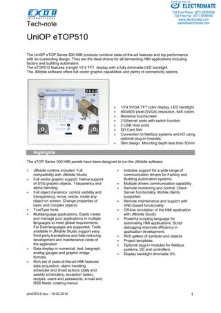 Tech-note 
ptn0353-6.doc - 18.02.2014 
Sold & Serviced By: 
1 
UniOP eTOP510 
The UniOP eTOP Series 500 HMI products combine state-of-the-art features and top performance 
with an oustanding design. They are the ideal choice for all demanding HMI applications including 
factory and building automation. 
The eTOP510 features a bright 10”4 TFT display with a fully dimmable LED backlight. 
The JMobile software offers full vector graphic capabilities and plenty of connectivity options. 
• 10”4 SVGA TFT color display, LED backlight 
• 800x600 pixel (SVGA) resolution, 64K colors 
• Resistive touchscreen 
• 2 Ethernet ports with switch function 
• 2 USB Host ports 
• SD Card Slot 
• Connection to fieldbus systems and I/O using 
optional plug-in modules 
• Slim design. Mounting depth less than 50mm 
Highlights 
The eTOP Series 500 HMI panels have been designed to run the JMobile software. 
• JMobile runtime included. Full 
compatibility with JMobile Studio. 
• Full vector graphic support. Native support 
of SVG graphic objects. Trasparency and 
alpha blending. 
• Full object dynamics: control visibility and 
transparency, move, resize, rotate any 
object on screen. Change properties of 
basic and complex objects. 
• TrueType fonts 
• Multilanguage applications. Easily create 
and manage your applications in multiple 
languages to meet global requirements. 
Far East languages are supported. Tools 
available in JMobile Studio support easy 
third-party translations and help reducing 
development and maintenance costs of 
the application 
• Data display in numerical, text, bargraph, 
analog gauges and graphic image 
formats. 
• Rich set of state-of-the-art HMI features: 
data acquisition, alarm handling, 
scheduler and timed actions (daily and 
weekly schedulers, exception dates), 
recipes, users and passwords, e-mail and 
RSS feeds, rotating menus 
• Includes support for a wide range of 
communication drivers for Factory and 
Building Automation systems. 
• Multiple drivers communication capability. 
• Remote monitoring and control. Client- 
Server functionality. Mobile clients 
supported. 
• Remote maintenance and support with 
VNC-based functionality. 
• Off-line simulation of the HMI application 
with JMobile Studio. 
• Powerful scripting language for 
automating HMI applications. Script 
debugging improves efficiency in 
application development. 
• Rich gallery of symbols and objects 
• Project templates 
• Optional plug-in modules for fieldbus 
systems, I/O and controllers. 
• Display backlight dimmable 0% 
ELECTROMATE 
Toll Free Phone (877) SERVO98 
Toll Free Fax (877) SERV099 
www.electromate.com 
sales@electromate.com 
 