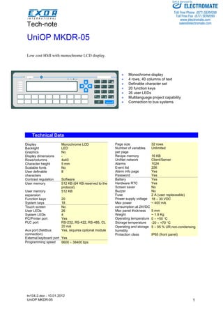 Tech-note 
tn104-2.doc - 10.01.2012 
UniOP MKDR-05 
Sold & Serviced By: 
1 
UniOP MKDR-05 
Low cost HMI with monochrome LCD display. 
• Monochrome display 
• 4 rows, 40 columns of text 
• Definable character set 
• 20 function keys 
• 26 user LEDs 
• Multilanguage project capability 
• Connection to bus systems 
Technical Data 
Display Monochrome LCD 
Backlight LED 
Graphics No 
Display dimensions - 
Rows/columns 4x40 
Character height 5 mm 
Scalable fonts No 
User definable 
8 
characters 
Contrast regulation Software 
User memory 512 KB (64 KB reserved to the 
protocol) 
User memory 
expansion 
512 KB 
Function keys 20 
System keys 18 
Touch screen No 
User LEDs 26 
System LEDs 4 
PC/Printer port Yes 
PLC port RS-232, RS-422, RS-485, CL 
20 mA 
Aux port (fieldbus 
connection) 
Yes, requires optional module 
External keyboard port Yes 
Programming speed 9600 ÷ 38400 bps 
Page size 32 rows 
Number of variables 
per page 
Unlimited 
Recipe memory 16 KB 
UniNet network Client/Server 
Alarms 1024 
Event list 256 
Alarm info page Yes 
Password Yes 
Battery Yes 
Hardware RTC Yes 
Screen saver No 
Buzzer No 
Fuse 2 A (user replaceable) 
Power supply voltage 18 ÷ 30 VDC 
Max power 
~ 400 mA 
consumption at 24VDC 
Max panel thickness 5 mm 
Weight ~ 1.9 Kg 
Operating temperature 0 ÷ +50 °C 
Storage temperature -20 ÷ +70 °C 
Operating and storage 
humidity 
5 ÷ 95 % UR non-condensing 
Protection class IP65 (front panel) 
! I R 
7 8 9 
4 5 6 
1 2 3 
ELECTROMATE 
Toll Free Phone (877) SERVO98 
Toll Free Fax (877) SERV099 
www.electromate.com 
sales@electromate.com 
 