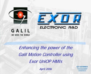Enhancing the power of the
Galil Motion Controller using
      Exor UniOP HMIs           Sold & Serviced By:


                                                      ELECTROMATE
           April 2006                          Toll Free Phone (877) SERVO98
                                                Toll Free Fax (877) SERV099
                                                     www.electromate.com
                                                    sales@electromate.com
 