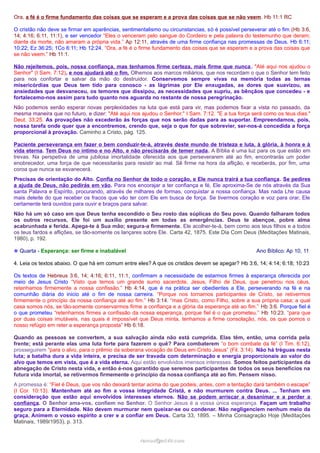 Ora, a fé é o firme fundamento das coisas que se esperam e a prova das coisas que se não veem. Hb 11:1 RC
O cristão não deve se firmar em aparências, sentimentalismo ou circunstancias, só é possível perseverar até o fim (Hb 3:6,
14; 4:16; 6:11, 11:1), e ser vencedor “Eles o venceram pelo sangue do Cordeiro e pela palavra do testemunho que deram;
diante da morte, não amaram a própria vida.” Ap 12:11, através de uma firme confiança nas promessas de Deus. Hb 6:11;
10:22; Ez 36:25; 1Co 6:11; Hb 12:24. “Ora, a fé é o firme fundamento das coisas que se esperam e a prova das coisas que
se não veem.” Hb 11:1.
Não rejeitemos, pois, nossa confiança, mas tenhamos firme certeza, mais firme que nunca . "Até aqui nos ajudou o
Senhor" (I Sam. 7:12), e nos ajudará até o fim. Olhemos aos marcos miliários, que nos recordam o que o Senhor tem feito
para nos confortar e salvar da mão do destruidor. Conservemos sempre vivas na memória todas as ternas
misericórdias que Deus tem tido para conosco - as lágrimas por Ele enxugadas, as dores que suavizou, as
ansiedades que desvaneceu, os temores que dissipou, as necessidades que supriu, as bênçãos que concedeu - e
fortalecemo-nos assim para tudo quanto nos aguarda no restante de nossa peregrinação.
Não podemos senão esperar novas perplexidades na luta que está para vir, mas podemos fixar a vista no passado, da
mesma maneira que no futuro, e dizer: "Até aqui nos ajudou o Senhor." I Sam. 7:12. "E a tua força será como os teus dias."
Deut. 33:25. As provações não excederão às forças que nos serão dadas para as suportar. Empreendamos, pois,
nossa tarefa onde quer que a encontremos, crendo que, seja o que for que sobrevier, ser-nos-á concedida a força
proporcional à provação. Caminho a Cristo, pág. 125.
Paciente perseverança em fazer o bem conduzir-te-á, através deste mundo de tristeza e luta, à glória, à honra e à
vida eterna. Tem Deus no íntimo e no Alto, e não precisarás de temer nada. A Bíblia é uma luz para os que estão em
trevas. Na perspetiva de uma jubilosa imortalidade oferecida aos que perseverarem até ao fim, encontrarás um poder
enobrecedor, uma força de que necessitarás para resistir ao mal. Sê firme na hora da aflição, e receberás, por fim, uma
coroa que nunca se esvanecerá.
Precisas de orientação do Alto. Confia no Senhor de todo o coração, e Ele nunca trairá a tua confiança. Se pedires
a ajuda de Deus, não pedirás em vão. Para nos encorajar a ter confiança e fé, Ele aproxima-Se de nós através da Sua
santa Palavra e Espírito, procurando, através de milhares de formas, conquistar a nossa confiança. Mas nada Lhe causa
mais deleite do que receber os fracos que vão ter com Ele em busca de força. Se tivermos coração e voz para orar, Ele
certamente terá ouvidos para ouvir e braços para salvar.
Não há um só caso em que Deus tenha escondido o Seu rosto das súplicas do Seu povo. Quando falharam todos
os outros recursos, Ele foi um auxílio presente em todas as emergências. Deus te abençoe, pobre alma
acabrunhada e ferida. Apega-te à Sua mão; segura-a firmemente. Ele acolher-te-á, bem como aos teus filhos e a todos
os teus fardos e aflições, se tão-somente os lançares sobre Ele. Carta 42, 1875. Este Dia Com Deus (Meditações Matinais,
1980), p. 192.
❉ Quarta - Esperança: ser firme e inabalável

Ano Bíblico: Ap 10, 11

4. Leia os textos abaixo. O que há em comum entre eles? A que os cristãos devem se apegar? Hb 3:6, 14; 4:14; 6:18; 10:23
Os textos de Hebreus 3:6, 14; 4:16; 6:11, 11:1, confirmam a necessidade de estarmos firmes à esperança oferecida por
meio de Jesus Cristo “Visto que temos um grande sumo sacerdote, Jesus, Filho de Deus, que penetrou nos céus,
retenhamos firmemente a nossa confissão.” Hb 4:14, que é na prática ser obedientes a Ele, perseverando na fé e na
comunhão diária do inicio até o fim de nossa carreira. “Porque nos tornamos participantes de Cristo, se retivermos
firmemente o princípio da nossa confiança até ao fim.” Hb 3:14. “mas Cristo, como Filho, sobre a sua própria casa; a qual
casa somos nós, se tão-somente conservarmos firme a confiança e a glória da esperança até ao fim.” Hb 3:6. Porque fiel é
o que prometeu “retenhamos firmes a confissão da nossa esperança, porque fiel é o que prometeu.” Hb 10:23. “para que
por duas coisas imutáveis, nas quais é impossível que Deus minta, tenhamos a firme consolação, nós, os que pomos o
nosso refúgio em reter a esperança proposta” Hb 6:18.
Quando as pessoas se convertem, a sua salvação ainda não está cumprida. Elas têm, então, uma corrida pela
frente; está perante elas uma luta forte para fazerem o quê? Para combaterem “o bom combate da fé” (I Tim. 6:12),
prosseguirem “para o alvo, para o prêmio da soberana vocação de Deus em Cristo Jesus” (Fil. 3:14). Não há tréguas nesta
luta; a batalha dura a vida inteira, e precisa de ser travada com determinação e energia proporcionais ao valor do
alvo que temos em vista, que é a vida eterna. Aqui estão envolvidos imensos interesses. Somos feitos participantes da
abnegação de Cristo nesta vida, e então é-nos garantido que seremos participantes de todos os seus benefícios na
futura vida imortal, se retivermos firmemente o princípio da nossa confiança até ao fim. Pensem nisso.
A promessa é: “Fiel é Deus, que vos não deixará tentar acima do que podeis, antes, com a tentação dará também o escape”
(I Cor. 10:13). Mantenham até ao fim a vossa integridade Cristã, e não murmurem contra Deus. ... Tenham em
consideração que estão aqui envolvidos interesses eternos. Não se podem arriscar a desanimar e a perder a
confiança. O Senhor ama-vos, confiem no Senhor. O Senhor Jesus é a vossa única esperança. Façam um trabalho
seguro para a Eternidade. Não devem murmurar nem queixar-se ou condenar. Não negligenciem nenhum meio da
graça. Animem o vosso espírito a crer e a confiar em Deus. Carta 33, 1895. – Minha Consagração Hoje (Meditações
Matinais, 1989/1953), p. 313.
ramos@advir.com

 