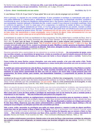 No Senhor temos justiça e fortaleza. Arrimai-vos nEle, e por meio de Seu poder podereis apagar todos os dardos do
adversário e serdes mais do que vencedores. Testimonies, vol. 4, págs. 213 e 214.
❉ Quinta - Amor: incentivando uns aos outros

Ano Bíblico: Ap 12–14

5. Leia Hebreus 10:24, 25. O que "amor" e "boas ações" têm a ver com o ato de congregar com os irmãos?
Amor é princípio, é a decisão de uma vontade santificada. O amor verdadeiro é manifesto ou materializado pela ação; é
uma prática deliberada. É o alicerce para a edificação da piedade. É entrega total, é a Disposição voluntária, constante e
incondicional de servir, há Deus em obediência (representando bem o Seu governo diante do universo), e ao próximo em
sua necessidade, trazendo realização e felicidade aos três, e assim o quarto (o que observa) é convidado a participar. Amor
é o antônimo de egoísmo. O amor é a base para a fé e a esperança; é a essência do caráter de Deus, e a motivação
correta da verdadeira religião estabelecida por Cristo, e é na Sua igreja que aprendemos por preceito, exemplo e prática
desse amor celestial, tanto recebendo como repassando, entre irmão; para poder levar com eficiência aos outros que ainda
não conhecem o sistema de governo divino. Por isso “consideremo-nos uns aos outros, para nos estimularmos ao amor e
às boas obras, não abandonando a nossa congregação, como é costume de alguns, antes admoestando-nos uns aos
outros; e tanto mais, quanto vedes que se vai aproximando aquele dia.” Hb 10:24-25.
A amabilidade do caráter de Cristo se manifestará em Seus seguidores. Era Seu deleite fazer a vontade de Deus. Amor a
Deus, zelo por Sua glória, era o motivo dominante na vida de nosso Salvador. O amor embelezava e enobrecia todos os
Seus atos. O amor vem de Deus. O coração não consagrado não o pode originar nem produzir. Encontra-se
unicamente no coração em que reina Jesus. "Nós O amamos, porque Ele nos amou primeiro." I João 4:19, Bras. No
coração renovado pela graça divina, o amor é o princípio da ação. Modifica o caráter, governa os impulsos, domina
as paixões, subjuga a inimizade e enobrece as afeições. Este amor, abrigado na alma, ameniza a vida e espalha ao
redor uma influência enobrecedora. Caminho a Cristo p. 59.
Devemos aproveitar toda a oportunidade de nos colocarmos no conduto da bênção. ... As convocações da igreja, como
nas reuniões campais, as assembleias da igreja local, e todas as ocasiões em que há trabalho pessoal em favor das
almas, são oportunidades determinadas por Deus para dar tanto a chuva temporã como a serôdia. Testemunhos
Para Ministros, 508.
Como irmãos do nosso Senhor, somos chamados, com uma santa vocação, a ter uma vida santa e feliz. Tendo
entrado no caminho estreito da obediência, refresquemos a nossa mente pela comunhão uns com os outros e com
Deus.
À medida que vemos aproximar-se o dia de Deus, reunamo-nos, muitas vezes, para estudar a Sua Palavra e exortarnos uns aos outros, para sermos fiéis até ao fim. Estas reuniões terrestres são os meios indicados por Deus,
mediante os quais temos oportunidade de falar uns com os outros e de reunir toda a ajuda possível para nos
prepararmos, de forma correta, para receber, nas Assembleias Celestiais, o cumprimento do penhor da nossa
herança.
Lembrem-se de que em cada reunião se encontram com Cristo, o Senhor das congregações. Incentivem o interesse
pessoal de uns pelos outros; pois não basta simplesmente conhecer os homens. Temos de conhecê-los em Cristo
Jesus. É-nos ordenado que nos consideremos “uns aos outros”. Esta é a nota predominante do Evangelho. A nota
predominante do mundo é o eu. Carta 98, 1902. Bible Training School, 1 de fevereiro de 1910.
Não é um assunto de pouca importância que uma família, que viva numa comunidade de incrédulos, seja representante de
Jesus, pela observância da Lei de Deus. É-nos pedido que sejamos epístolas vivas, conhecidas e lidas por todos os
homens. Esta posição envolve tremendas responsabilidades. Para viver na luz, precisamos de nos colocar onde ela brilha.
Não é bom para o povo de Deus perder o privilégio da associação com os da mesma fé; pois a verdade perde a
importância no seu espírito. … Não são fortalecidos pela palavra do pregador vivo. …
A fé de muitos Cristãos vacilará, se negligenciarem constantemente os encontros para se reunirem e orarem . Se
fosse impossível desfrutarem de tais privilégios religiosos, então Deus enviaria luz diretamente do Céu, através dos Seus
anjos, para animar, alegrar e abençoar o Seu povo disperso. Mas, Ele não Se propõe a realizar um milagre para suster a
fé dos Seus filhos. Espera-se que eles amem suficientemente a verdade para fazerem algum esforço a fim de
assegurar os privilégios e as bênçãos que lhes são concedidos por Deus. …
Vale a pena, então, aproveitar os privilégios que estão ao nosso alcance e, mesmo à custa de algum sacrifício,
reunir-nos com os que temem a Deus e falam no Seu favor. Pois Ele é apresentado como estando a escutar esses
testemunhos, enquanto os anjos os escrevem num livro. Deus irá lembrar-Se daqueles que se reúnem e falam no Seu
nome. … Eles serão como joias preciosas aos Seus olhos, quando a Sua ira cair sobre a cabeça descoberta do
pecador. Review and Herald, 14 de novembro de 1882. – Para Conhecê-lo (Meditações Matinais, 1965), p. 154.
Se os cristãos entretivessem convivência, falando entre si do amor de Deus e das preciosas verdades da redenção,
seu próprio coração seria refrigerado, ao mesmo tempo que levariam refrigério uns aos outros . Caminho a Cristo,
101-102.

ramos@advir.com

 