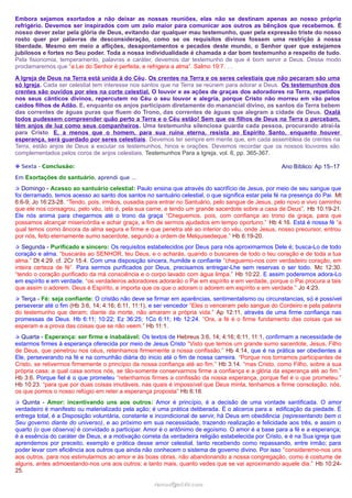 Embora sejamos exortados a não deixar as nossas reuniões, elas não se destinam apenas ao nosso próprio
refrigério. Devemos ser inspirados com um zelo maior para comunicar aos outros as bênçãos que recebemos. É
nosso dever zelar pela glória de Deus, evitando dar qualquer mau testemunho, quer pela expressão triste do nosso
rosto quer por palavras de desconsideração, como se os requisitos divinos fossem uma restrição à nossa
liberdade. Mesmo em meio a aflições, desapontamentos e pecados deste mundo, o Senhor quer que estejamos
jubilosos e fortes no Seu poder. Toda a nossa individualidade é chamada a dar bom testemunho a respeito de tudo.
Pela fisionomia, temperamento, palavras e caráter, devemos dar testemunho de que é bom servir a Deus. Desse modo
proclamaremos que “a Lei do Senhor é perfeita, e refrigera a alma”. Salmo 19:7. …
A Igreja de Deus na Terra está unida à do Céu. Os crentes na Terra e os seres celestiais que não pecaram são uma
só Igreja. Cada ser celestial tem interesse nos santos que na Terra se reúnem para adorar a Deus. Os testemunhos dos
crentes são ouvidos por eles na corte celestial. O louvor e as ações de graças dos adoradores na Terra, repetidos
nos seus cânticos divinos, repercutem no Céu o seu louvor e alegria, porque Cristo não morreu em vão pelos
caídos filhos de Adão. E, enquanto os anjos participam diretamente do manancial divino, os santos da Terra bebem
das correntes de águas puras que fluem do Trono, das correntes de águas que alegram a cidade de Deus. Oxalá
todos pudessem compreender quão perto a Terra e o Céu estão! Sem que os filhos de Deus na Terra o percebam,
têm anjos de luz como seus companheiros. Uma testemunha silenciosa guarda cada pessoa, procurando atraí-la
para Cristo. E, a menos que o homem, para sua ruína eterna, resista ao Espírito Santo, enquanto houver
esperança, será guardado por seres celestiais. Devemos ter sempre em mente que, em cada assembleia de crentes na
Terra, estão anjos de Deus a escutar os testemunhos, hinos e orações. Devemos recordar que os nossos louvores são
complementados pelos coros de anjos celestiais. Testemunhos Para a Igreja, vol. 6, pp. 365-367.
Ano Bíblico: Ap 15–17

❉ Sexta - Conclusão:
Em Exortações do santuário, aprendi que …

✰ Domingo - Acesso ao santuário celestial: Paulo ensina que através do sacrifício de Jesus, por meio de seu sangue que

foi derramado, temos acesso ao santo dos santos no santuário celestial, o que significa estar pela fé na presença do Pai. Mt
6:6-9; Jo 16:23-28. “Tendo, pois, irmãos, ousadia para entrar no Santuário, pelo sangue de Jesus, pelo novo e vivo caminho
que ele nos consagrou, pelo véu, isto é, pela sua carne, e tendo um grande sacerdote sobre a casa de Deus”, Hb 10:19-21.
Ele nós anima para chegarmos até o trono da graça “Cheguemos, pois, com confiança ao trono da graça, para que
possamos alcançar misericórdia e achar graça, a fim de sermos ajudados em tempo oportuno.” Hb 4:16. Está é nossa fé “a
qual temos como âncora da alma segura e firme e que penetra até ao interior do véu, onde Jesus, nosso precursor, entrou
por nós, feito eternamente sumo sacerdote, segundo a ordem de Melquisedeque.” Hb 6:19-20.
✰ Segunda - Purificado e sincero: Os requisitos estabelecidos por Deus para nós aproximarmos Dele é; busca-Lo de todo

coração e alma. “buscarás ao SENHOR, teu Deus, e o acharás, quando o buscares de todo o teu coração e de toda a tua
alma.” Dt 4:29. cf. 2Cr 15:4. Com uma disposição sincera, humilde e confiante “cheguemo-nos com verdadeiro coração, em
inteira certeza de fé”. Para sermos purificados por Deus, precisamos entregar-Lhe sem reservas o ser todo. Mc 12:30.
“tendo o coração purificado da má consciência e o corpo lavado com água limpa.” Hb 10:22. E assim poderemos adora-Lo
em espírito e em verdade. “os verdadeiros adoradores adorarão o Pai em espírito e em verdade, porque o Pai procura a tais
que assim o adorem. Deus é Espírito, e importa que os que o adoram o adorem em espírito e em verdade.” Jo 4:23.
✰ Terça - Fé: seja confiante: O cristão não deve se firmar em aparências, sentimentalismo ou circunstancias, só é possível

perseverar até o fim (Hb 3:6, 14; 4:16; 6:11, 11:1), e ser vencedor “Eles o venceram pelo sangue do Cordeiro e pela palavra
do testemunho que deram; diante da morte, não amaram a própria vida.” Ap 12:11, através de uma firme confiança nas
promessas de Deus. Hb 6:11; 10:22; Ez 36:25; 1Co 6:11; Hb 12:24. “Ora, a fé é o firme fundamento das coisas que se
esperam e a prova das coisas que se não veem.” Hb 11:1.
✰ Quarta - Esperança: ser firme e inabalável: Os textos de Hebreus 3:6, 14; 4:16; 6:11, 11:1, confirmam a necessidade de

estarmos firmes à esperança oferecida por meio de Jesus Cristo “Visto que temos um grande sumo sacerdote, Jesus, Filho
de Deus, que penetrou nos céus, retenhamos firmemente a nossa confissão.” Hb 4:14, que é na prática ser obedientes a
Ele, perseverando na fé e na comunhão diária do inicio até o fim de nossa carreira. “Porque nos tornamos participantes de
Cristo, se retivermos firmemente o princípio da nossa confiança até ao fim.” Hb 3:14. “mas Cristo, como Filho, sobre a sua
própria casa; a qual casa somos nós, se tão-somente conservarmos firme a confiança e a glória da esperança até ao fim.”
Hb 3:6. Porque fiel é o que prometeu “retenhamos firmes a confissão da nossa esperança, porque fiel é o que prometeu.”
Hb 10:23. “para que por duas coisas imutáveis, nas quais é impossível que Deus minta, tenhamos a firme consolação, nós,
os que pomos o nosso refúgio em reter a esperança proposta” Hb 6:18.
✰ Quinta - Amor: incentivando uns aos outros: Amor é princípio, é a decisão de uma vontade santificada. O amor

verdadeiro é manifesto ou materializado pela ação; é uma prática deliberada. É o alicerce para a edificação da piedade. É
entrega total, é a Disposição voluntária, constante e incondicional de servir, há Deus em obediência (representando bem o
Seu governo diante do universo), e ao próximo em sua necessidade, trazendo realização e felicidade aos três, e assim o
quarto (o que observa) é convidado a participar. Amor é o antônimo de egoísmo. O amor é a base para a fé e a esperança;
é a essência do caráter de Deus, e a motivação correta da verdadeira religião estabelecida por Cristo, e é na Sua igreja que
aprendemos por preceito, exemplo e prática desse amor celestial, tanto recebendo como repassando, entre irmão; para
poder levar com eficiência aos outros que ainda não conhecem o sistema de governo divino. Por isso “consideremo-nos uns
aos outros, para nos estimularmos ao amor e às boas obras, não abandonando a nossa congregação, como é costume de
alguns, antes admoestando-nos uns aos outros; e tanto mais, quanto vedes que se vai aproximando aquele dia.” Hb 10:2425.
ramos@advir.com

 