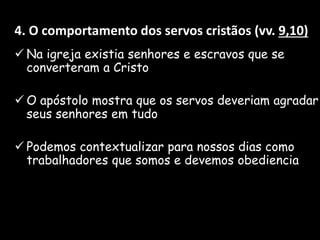 4. O comportamento dos servos cristãos (vv. 9,10)
 Na igreja existia senhores e escravos que se
converteram a Cristo
 O apóstolo mostra que os servos deveriam agradar
seus senhores em tudo
 Podemos contextualizar para nossos dias como
trabalhadores que somos e devemos obediencia
 