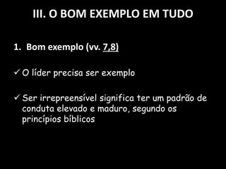 III. O BOM EXEMPLO EM TUDO
1. Bom exemplo (vv. 7,8)
 O líder precisa ser exemplo
 Ser irrepreensível significa ter um padrão de
conduta elevado e maduro, segundo os
princípios bíblicos
 