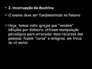 • 2. Incorrupção da doutrina
 O ensino deve ser fundamentado na Palavra
 Hoje, temos visto igrejas que "vendem"
bênçãos por dinheiro; utilizam manipulação
psicológica para arrecadar mais recursos das
pessoas; fazem "curas" e milagres, em troca
do vil metal.
 