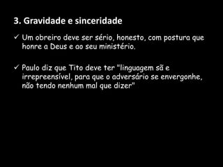 3. Gravidade e sinceridade
 Um obreiro deve ser sério, honesto, com postura que
honre a Deus e ao seu ministério.
 Paulo diz que Tito deve ter "linguagem sã e
irrepreensível, para que o adversário se envergonhe,
não tendo nenhum mal que dizer"
 