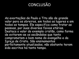 CONCLUSÃO
As exortações de Paulo a Tito são de grande
valor para os obreiros, em todos os lugares e em
todos os tempos. Ele especifica como tratar as
pessoas, por suas diversas faixas etárias.
Destaca o valor do exemplo cristão, como forma
de evitarem-se os escândalos que tanto
comprometem o bom nome do evangelho e da
Igreja de Cristo. São ensinamentos
perfeitamente atualizados, não obstante terem
sido escritos há tanto tempo.
 