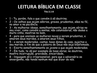 LEITURA BÍBLICA EM CLASSE
• 1 - Tu, porém, fala o que convém à sã doutrina.
• 2 - Os velhos que sejam sóbrios, graves, prudentes, sãos na fé,
no amor e na paciência.
• 3 - As mulheres idosas, semelhantemente, que sejam sérias no
seu viver, como convém a santas, não caluniadoras, não dadas a
muito vinho, mestras no bem,
• 4 - para que ensinem as mulheres novas a serem prudentes, a
amarem seus maridos, a amarem seus filhos,
• 5 - a serem moderadas, castas, boas donas de casa, sujeitas a
seu marido, a fim de que a palavra de Deus não seja blasfemada.
• 6 - Exorta semelhantemente os jovens a que sejam moderados.
• 7 - Em tudo, te dá por exemplo de boas obras; na doutrina,
mostra incorrupção, gravidade, sinceridade,
• 8 - linguagem sã e irrepreensível, para que o adversário se
envergonhe, não tendo nenhum mal que dizer de nós.
Tito 2.1-8
 