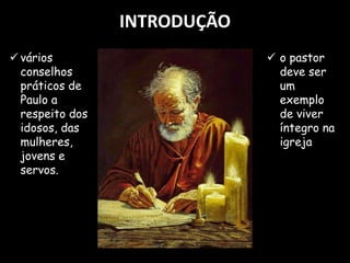INTRODUÇÃO
 o pastor
deve ser
um
exemplo
de viver
íntegro na
igreja
 vários
conselhos
práticos de
Paulo a
respeito dos
idosos, das
mulheres,
jovens e
servos.
 