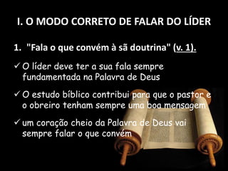I. O MODO CORRETO DE FALAR DO LÍDER
1. "Fala o que convém à sã doutrina" (v. 1).
 O líder deve ter a sua fala sempre
fundamentada na Palavra de Deus
 O estudo bíblico contribui para que o pastor e
o obreiro tenham sempre uma boa mensagem
 um coração cheio da Palavra de Deus vai
sempre falar o que convém
 