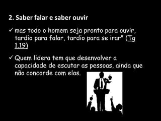 2. Saber falar e saber ouvir
 mas todo o homem seja pronto para ouvir,
tardio para falar, tardio para se irar" (Tg
1.19)
 Quem lidera tem que desenvolver a
capacidade de escutar as pessoas, ainda que
não concorde com elas.
 