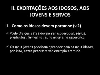 II. EXORTAÇÕES AOS IDOSOS, AOS
JOVENS E SERVOS
1. Como os idosos devem portar-se (v.2)
 Paulo diz que estes devem ser moderados, sérios,
prudentes, firmes na fé, no amor e na esperança
 Os mais jovens precisam aprender com os mais idosos,
por isso, estes precisam ser exemplo em tudo
 
