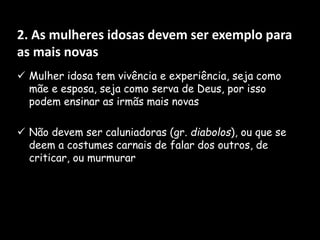 2. As mulheres idosas devem ser exemplo para
as mais novas
 Mulher idosa tem vivência e experiência, seja como
mãe e esposa, seja como serva de Deus, por isso
podem ensinar as irmãs mais novas
 Não devem ser caluniadoras (gr. diabolos), ou que se
deem a costumes carnais de falar dos outros, de
criticar, ou murmurar
 